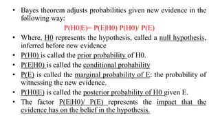 • Bayes theorem adjusts probabilities given new evidence in the
following way:
P(H0|E)= P(E|H0) P(H0)/ P(E)
• Where, H0 represents the hypothesis, called a null hypothesis,
inferred before new evidence
• P(H0) is called the prior probability of H0.
• P(E|H0) is called the conditional probability
• P(E) is called the marginal probability of E: the probability of
witnessing the new evidence.
• P(H0|E) is called the posterior probability of H0 given E.
• The factor P(E|H0)/ P(E) represents the impact that the
evidence has on the belief in the hypothesis.
 