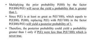 • Multiplying the prior probability P(H0) by the factor
P(E|H0)/P(E) will never the yield a probability that is greater
than 1.
• Since P(E) is at least as great as P(E∩H0), which equals to
P(E|H0). P(H0), replacing P(E) with P(E∩H0) in the factor
P(E|H0)/P(E) will yield a posterior probability of 1.
• Therefore, the posterior probability could yield a probability
greater than 1 only if P(E) were less than P(E∩H0) which is
never true.
 