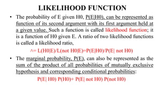 LIKELIHOOD FUNCTION
• The probability of E given H0, P(E|H0), can be represented as
function of its second argument with its first argument held at
a given value. Such a function is called likelihood function; it
is a function of H0 given E. A ratio of two likelihood functions
is called a likelihood ratio,
˄= L(H0|E)/L(not H0|E)=P(E|H0)/P(E| not H0)
• The marginal probability, P(E), can also be represented as the
sum of the product of all probabilities of mutually exclusive
hypothesis and corresponding conditional probabilities:
P(E| H0) P(H0)+ P(E| not H0) P(not H0)
 
