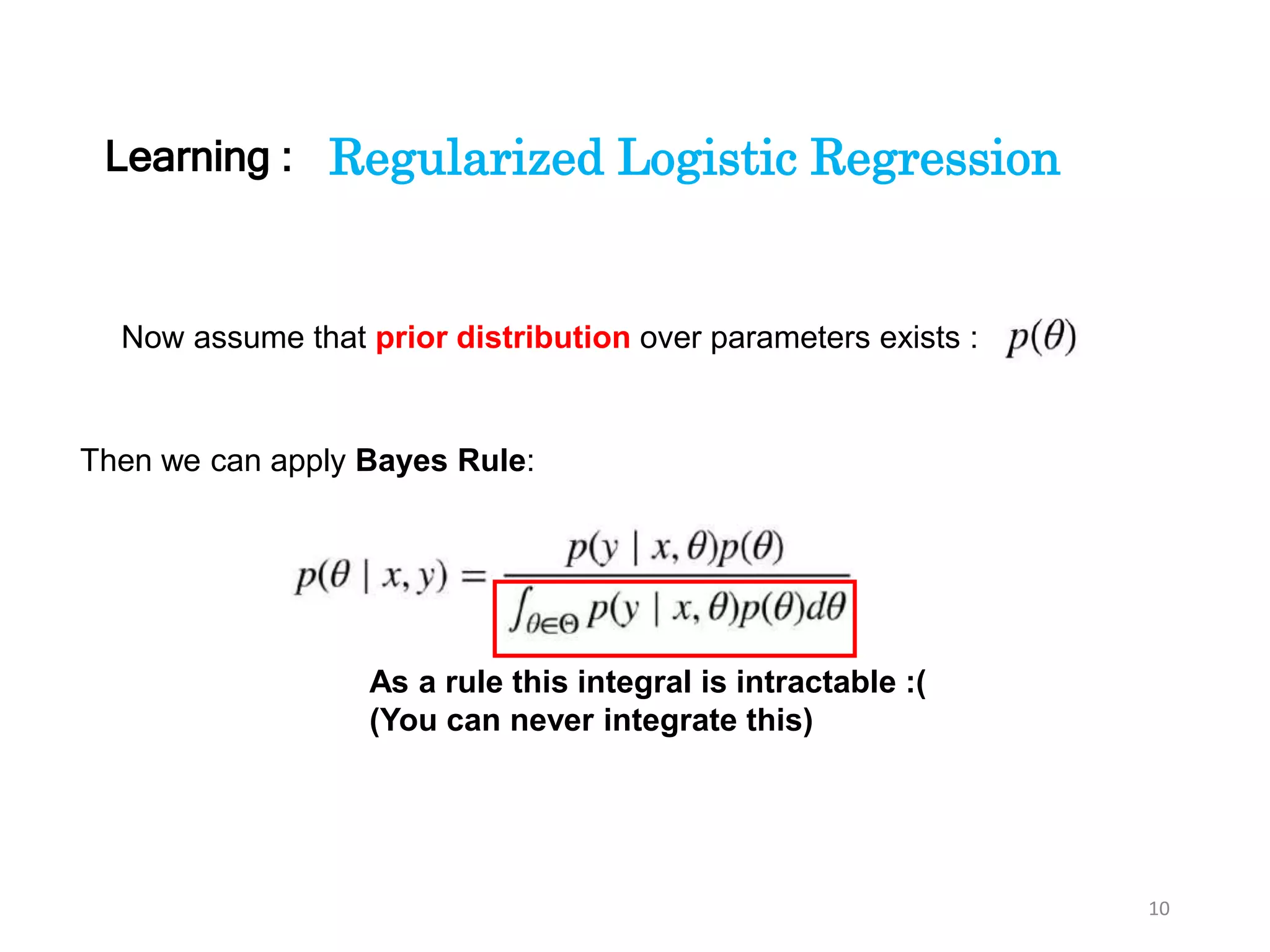 10
Regularized Logistic Regression
Now assume that prior distribution over parameters exists :
Then we can apply Bayes Rule:
Learning :
As a rule this integral is intractable :(
(You can never integrate this)
 