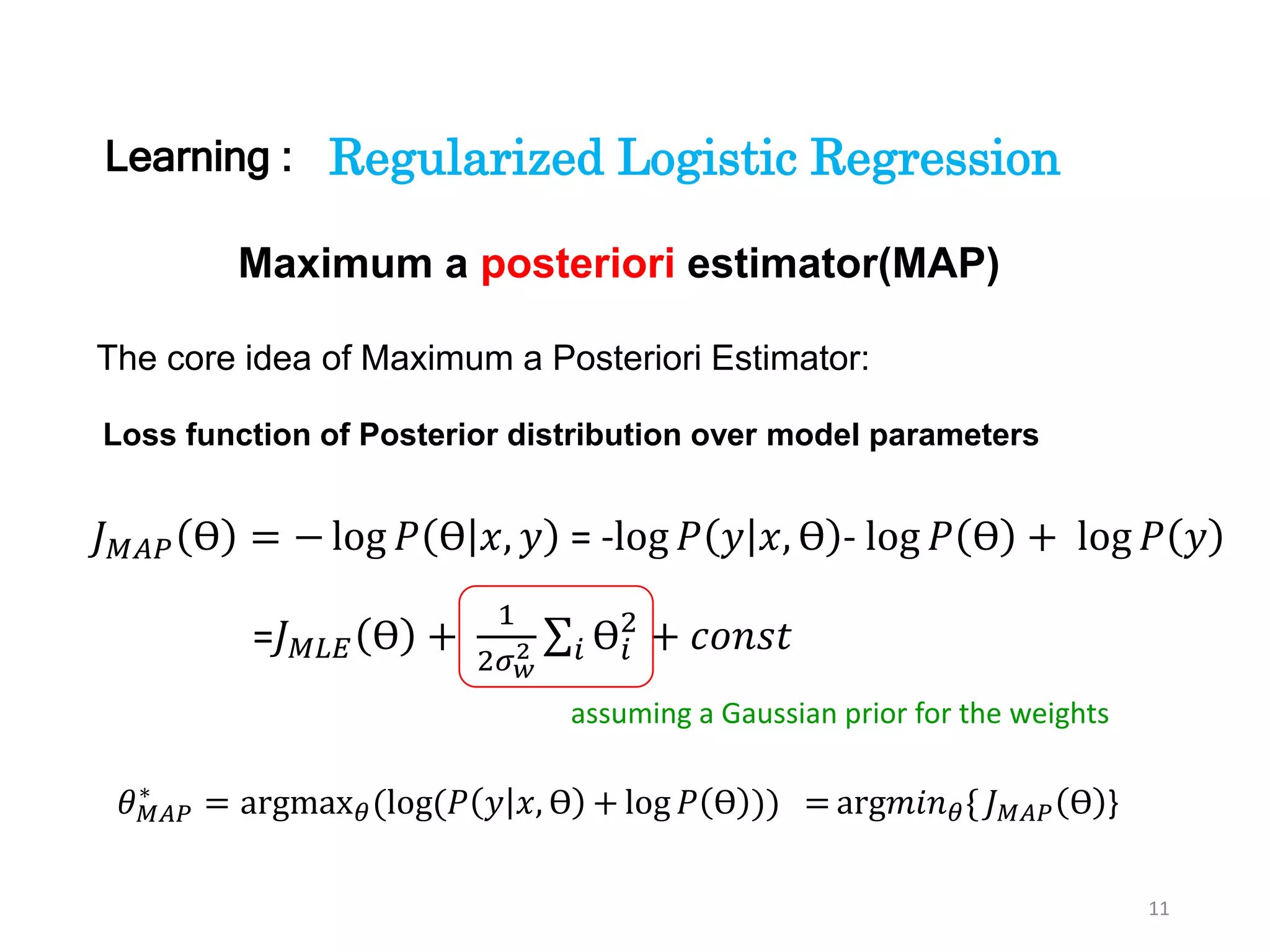 11
The core idea of Maximum a Posteriori Estimator:
Maximum a posteriori estimator(MAP)
𝐽 𝑀𝐴𝑃 ϴ = − log 𝑃 ϴ 𝑥, 𝑦 = -log 𝑃 𝑦 𝑥, ϴ - log 𝑃 ϴ + log 𝑃 𝑦
=𝐽 𝑀𝐿𝐸 ϴ +
1
2𝜎 𝑤
2 𝑖 ϴ𝑖
2
+ 𝑐𝑜𝑛𝑠𝑡
𝜃 𝑀𝐴𝑃
∗
= argmax 𝜃(log(𝑃 𝑦 𝑥, ϴ + log 𝑃 ϴ )) = arg𝑚𝑖𝑛 𝜃{ 𝐽 𝑀𝐴𝑃 ϴ }
Loss function of Posterior distribution over model parameters
assuming a Gaussian prior for the weights
Regularized Logistic RegressionLearning :
 