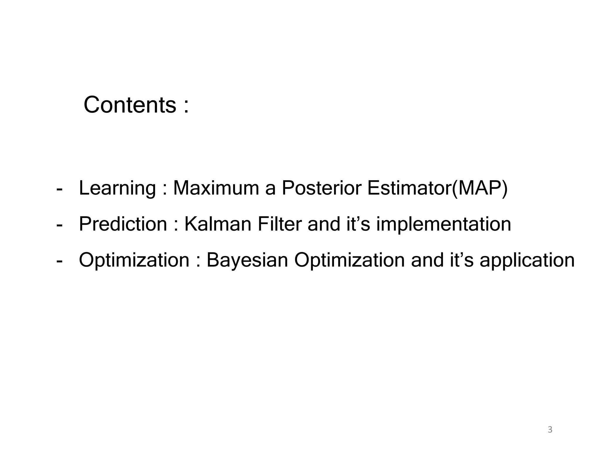 3
Contents :
- Learning : Maximum a Posterior Estimator(MAP)
- Prediction : Kalman Filter and it’s implementation
- Optimization : Bayesian Optimization and it’s application
 