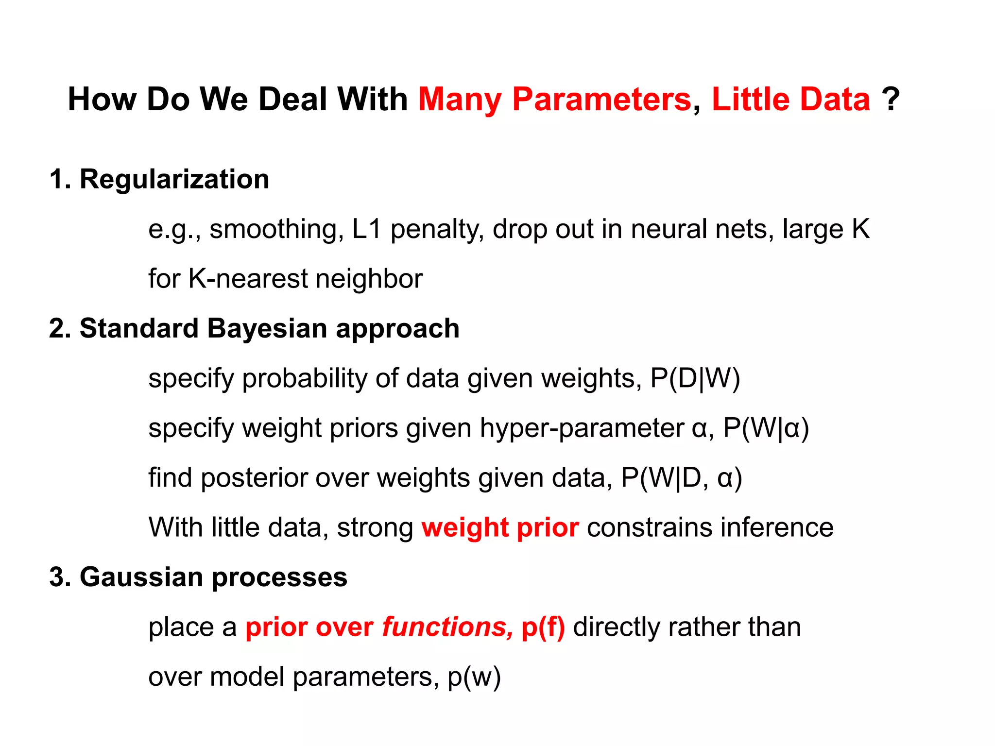 How Do We Deal With Many Parameters, Little Data ?
1. Regularization
e.g., smoothing, L1 penalty, drop out in neural nets, large K
for K-nearest neighbor
2. Standard Bayesian approach
specify probability of data given weights, P(D|W)
specify weight priors given hyper-parameter α, P(W|α)
find posterior over weights given data, P(W|D, α)
With little data, strong weight prior constrains inference
3. Gaussian processes
place a prior over functions, p(f) directly rather than
over model parameters, p(w)
 