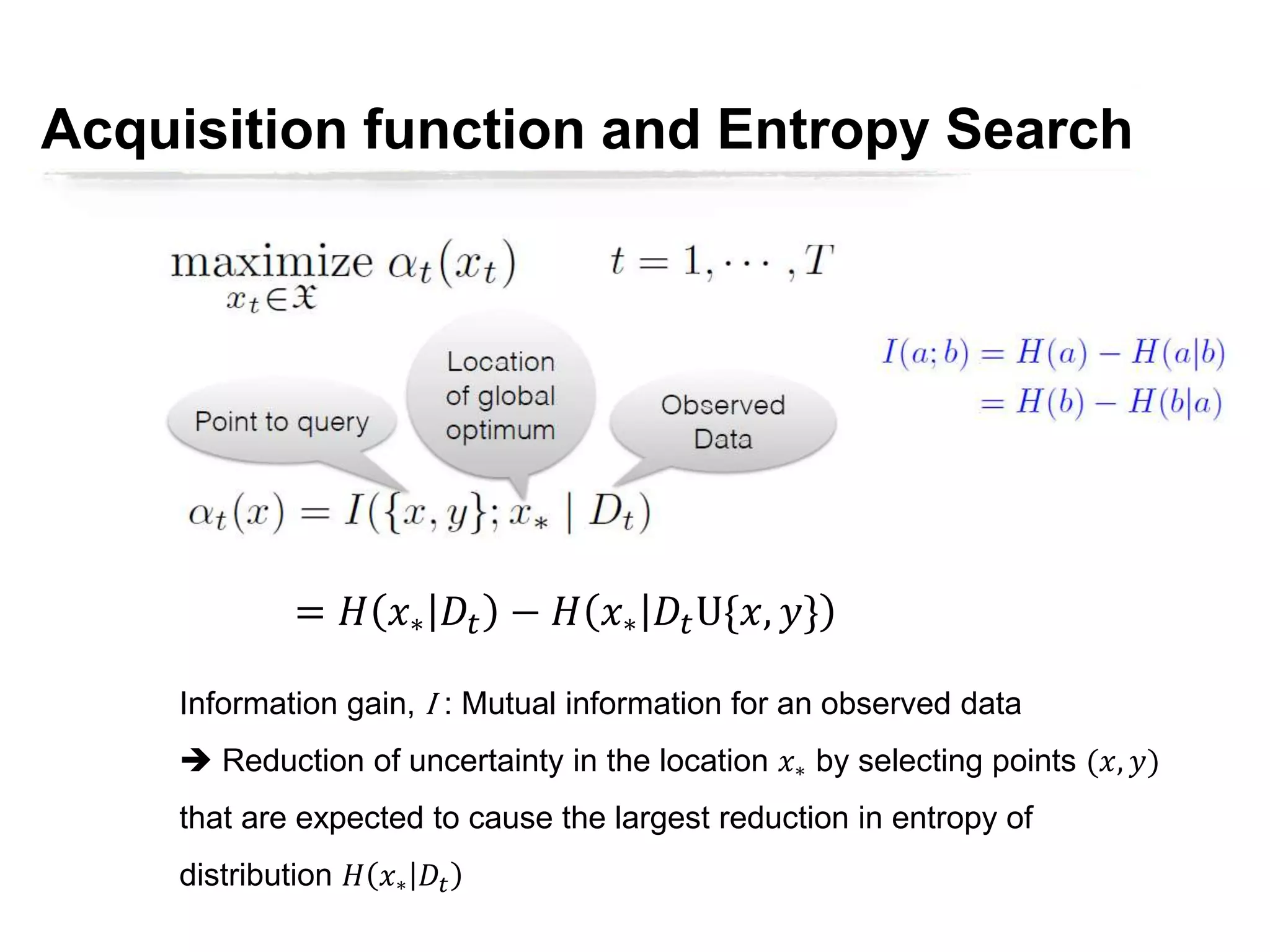= 𝐻 𝑥∗ 𝐷𝑡 − 𝐻 𝑥∗ 𝐷𝑡U{𝑥, 𝑦}
Information gain, I : Mutual information for an observed data
 Reduction of uncertainty in the location 𝑥∗ by selecting points (𝑥, 𝑦)
that are expected to cause the largest reduction in entropy of
distribution 𝐻 𝑥∗ 𝐷𝑡
Acquisition function and Entropy Search
 