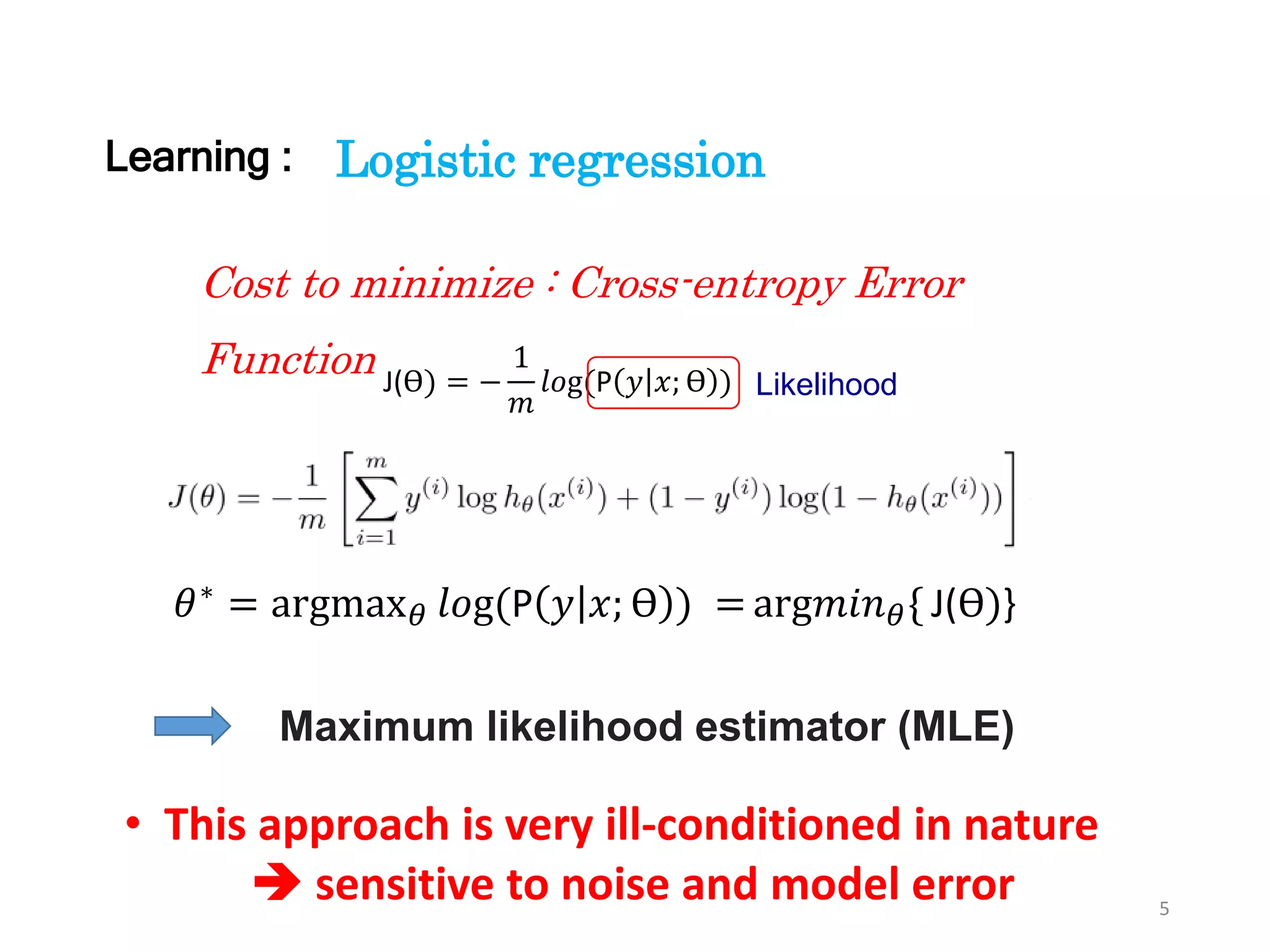 5
Cost to minimize : Cross-entropy Error
Function J(ϴ) = −
1
𝑚
𝑙𝑜g(P 𝑦 𝑥; ϴ )
Logistic regression
Likelihood
Maximum likelihood estimator (MLE)
𝜃∗ = argmax 𝜃 𝑙𝑜g(P 𝑦 𝑥; ϴ ) = arg𝑚𝑖𝑛 𝜃{ J(ϴ)}
• This approach is very ill-conditioned in nature
 sensitive to noise and model error
Learning :
 