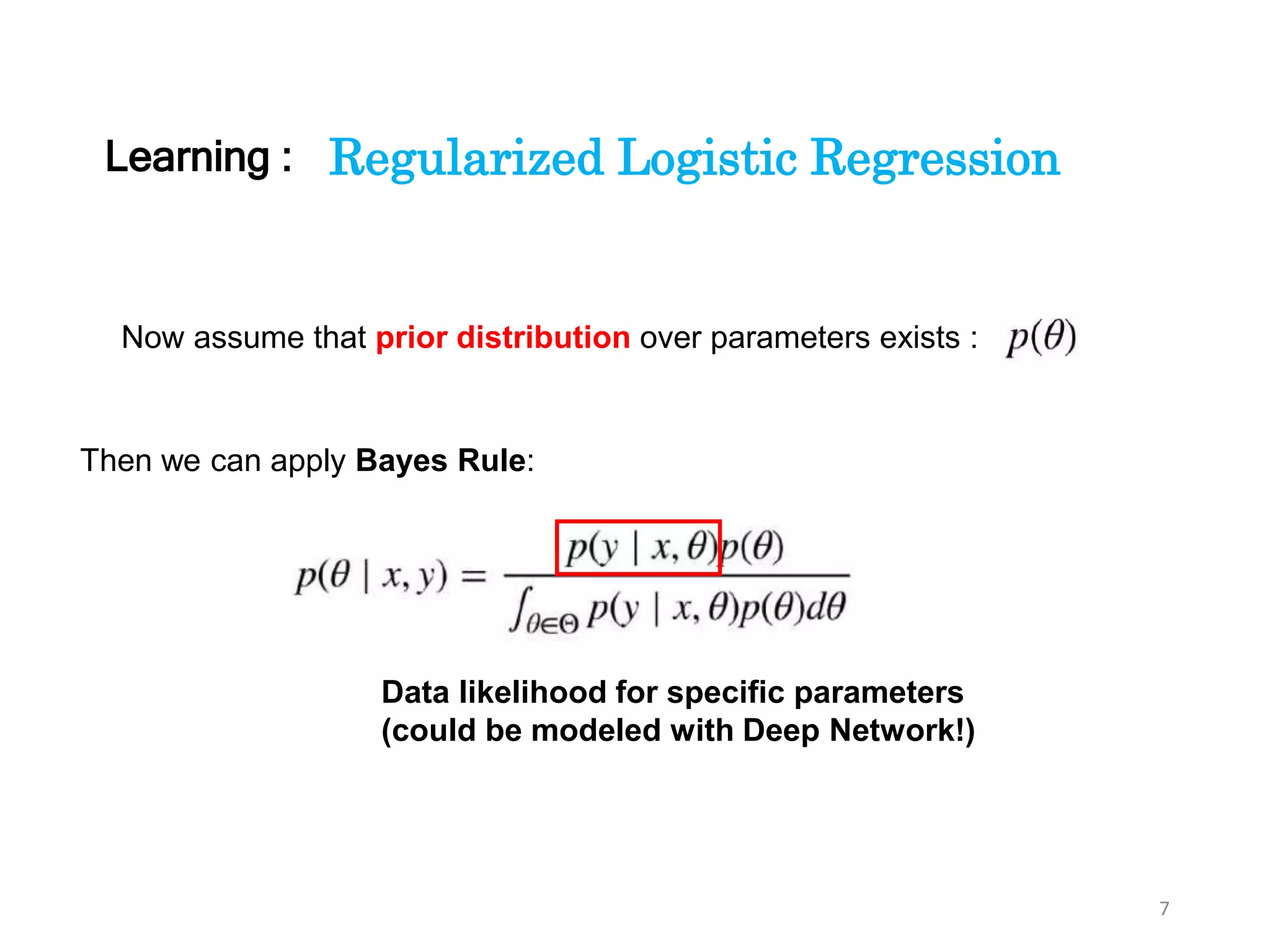 7
Regularized Logistic Regression
Now assume that prior distribution over parameters exists :
Then we can apply Bayes Rule:
Data likelihood for specific parameters
(could be modeled with Deep Network!)
Learning :
 