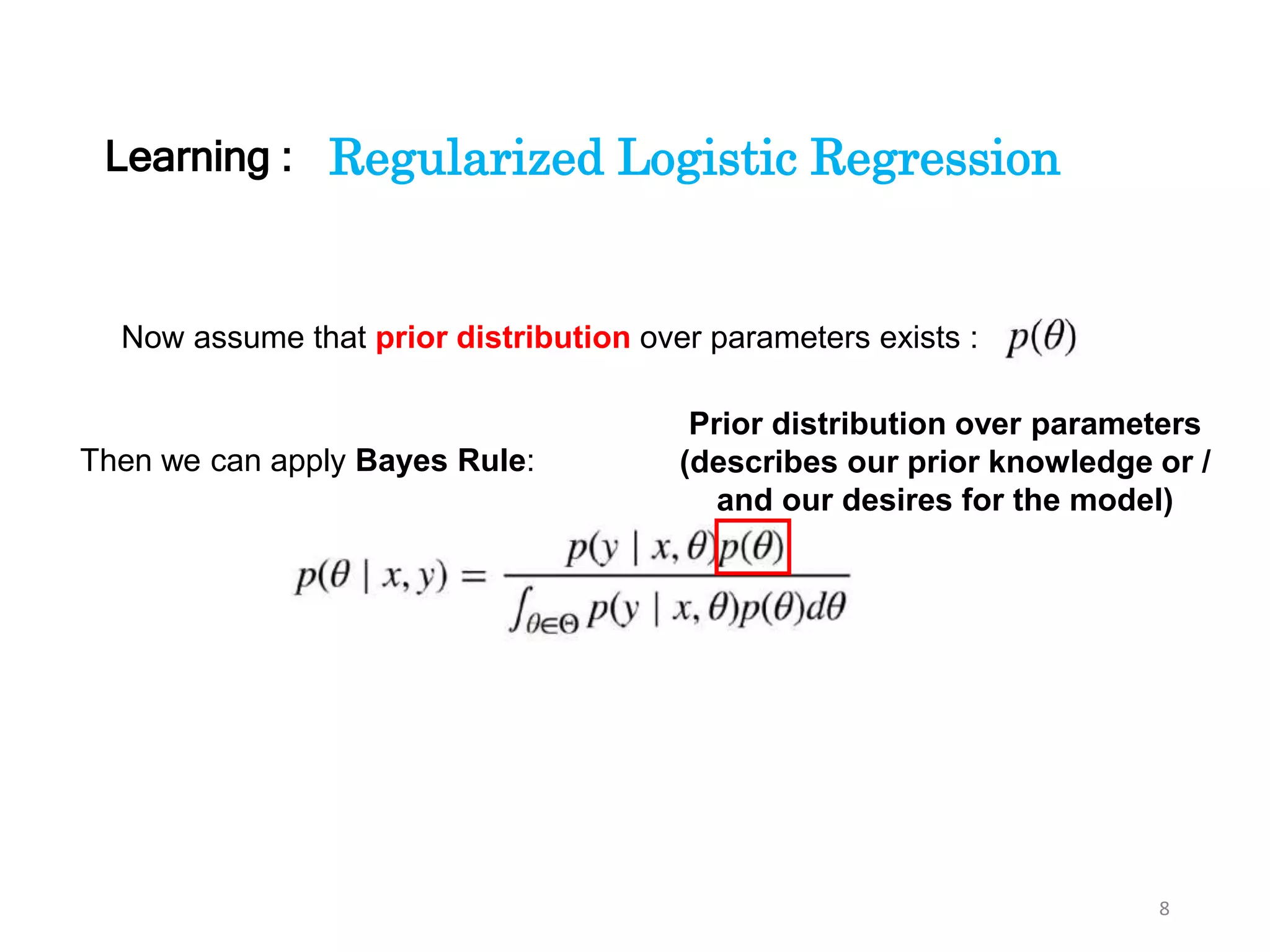 8
Regularized Logistic Regression
Now assume that prior distribution over parameters exists :
Then we can apply Bayes Rule:
Prior distribution over parameters
(describes our prior knowledge or /
and our desires for the model)
Learning :
 