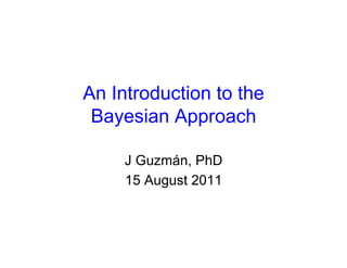 An Introduction to the
 Bayesian Approach

     J Guzmán, PhD
     15 August 2011
 