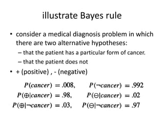 illustrate Bayes rule
• consider a medical diagnosis problem in which
there are two alternative hypotheses:
– that the patient has a particular form of cancer.
– that the patient does not
• + (positive) , - (negative)
 