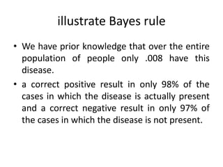 illustrate Bayes rule
• We have prior knowledge that over the entire
population of people only .008 have this
disease.
• a correct positive result in only 98% of the
cases in which the disease is actually present
and a correct negative result in only 97% of
the cases in which the disease is not present.
 