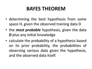 BAYES THEOREM
• determining the best hypothesis from some
space H, given the observed training data D
• the most probable hypothesis, given the data
D plus any initial knowledge
• calculate the probability of a hypothesis based
on its prior probability, the probabilities of
observing various data given the hypothesis,
and the observed data itself.
 