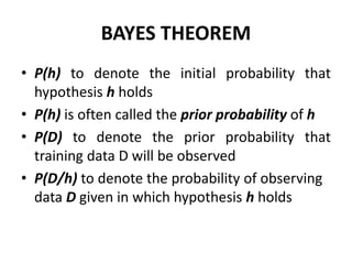 BAYES THEOREM
• P(h) to denote the initial probability that
hypothesis h holds
• P(h) is often called the prior probability of h
• P(D) to denote the prior probability that
training data D will be observed
• P(D/h) to denote the probability of observing
data D given in which hypothesis h holds
 