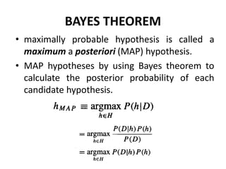 BAYES THEOREM
• maximally probable hypothesis is called a
maximum a posteriori (MAP) hypothesis.
• MAP hypotheses by using Bayes theorem to
calculate the posterior probability of each
candidate hypothesis.
 