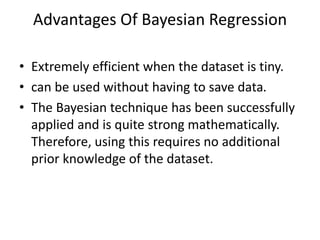 Advantages Of Bayesian Regression
• Extremely efficient when the dataset is tiny.
• can be used without having to save data.
• The Bayesian technique has been successfully
applied and is quite strong mathematically.
Therefore, using this requires no additional
prior knowledge of the dataset.
 