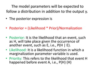 The model parameters will be expected to
follow a distribution in addition to the output y.
• The posterior expression is
• Posterior = (Likelihood * Prior)/Normalization
• Posterior: It is the likelihood that an event, such
as H, will take place given the occurrence of
another event, such as E, i.e., P(H | E).
• Likelihood: It is a likelihood function in which a
marginalization parameter variable is used.
• Priority: This refers to the likelihood that event H
happened before event A, i.e., P(H) (H)
 