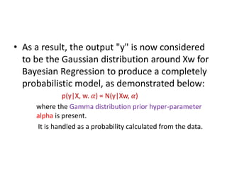 • As a result, the output "y" is now considered
to be the Gaussian distribution around Xw for
Bayesian Regression to produce a completely
probabilistic model, as demonstrated below:
p(y|X, w. 𝛼) = N(y|Xw, 𝛼)
where the Gamma distribution prior hyper-parameter
alpha is present.
It is handled as a probability calculated from the data.
 