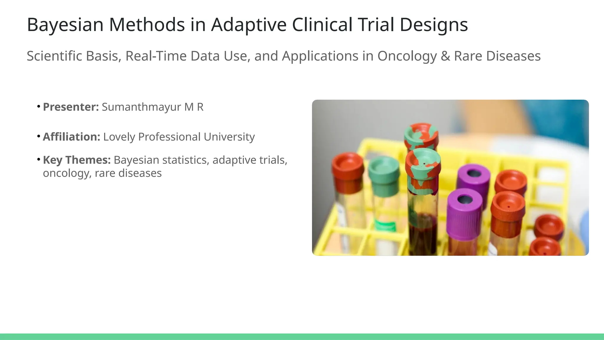 Bayesian Methods in Adaptive Clinical Trial Designs
Scientific Basis, Real-Time Data Use, and Applications in Oncology & Rare Diseases
• Presenter: Sumanthmayur M R
• Affiliation: Lovely Professional University
• Key Themes: Bayesian statistics, adaptive trials,
oncology, rare diseases
 