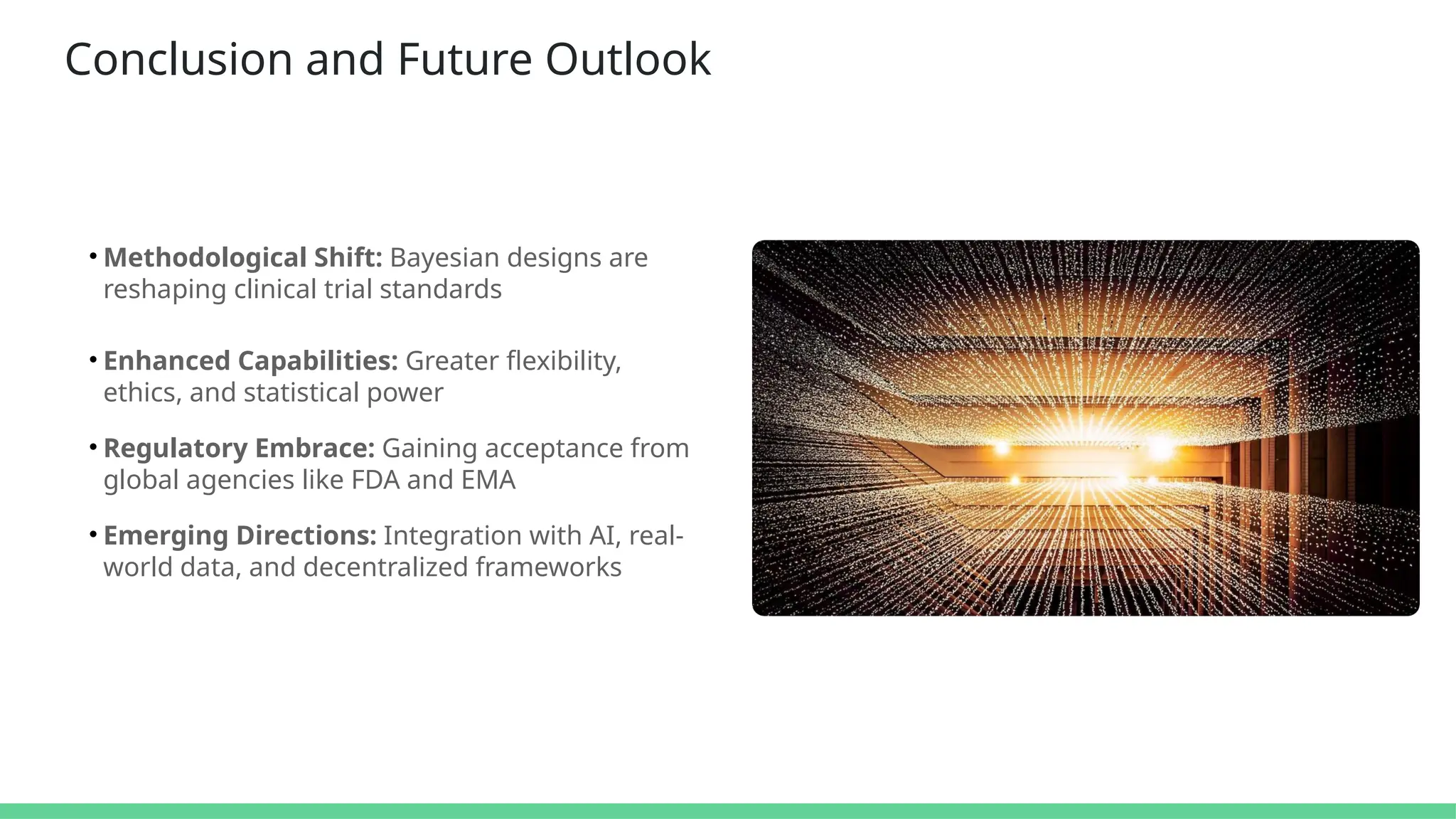 Conclusion and Future Outlook
• Methodological Shift: Bayesian designs are
reshaping clinical trial standards
• Enhanced Capabilities: Greater flexibility,
ethics, and statistical power
• Regulatory Embrace: Gaining acceptance from
global agencies like FDA and EMA
• Emerging Directions: Integration with AI, real-
world data, and decentralized frameworks
 