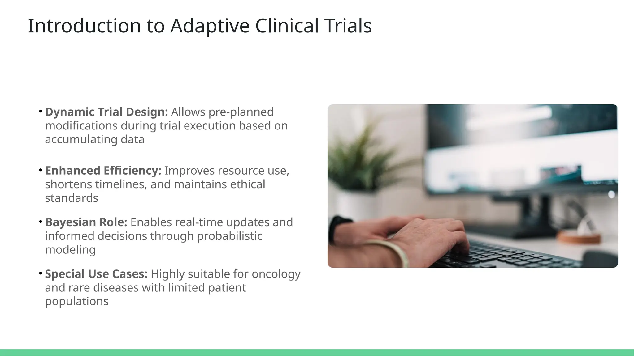 Introduction to Adaptive Clinical Trials
• Dynamic Trial Design: Allows pre-planned
modifications during trial execution based on
accumulating data
• Enhanced Efficiency: Improves resource use,
shortens timelines, and maintains ethical
standards
• Bayesian Role: Enables real-time updates and
informed decisions through probabilistic
modeling
• Special Use Cases: Highly suitable for oncology
and rare diseases with limited patient
populations
 