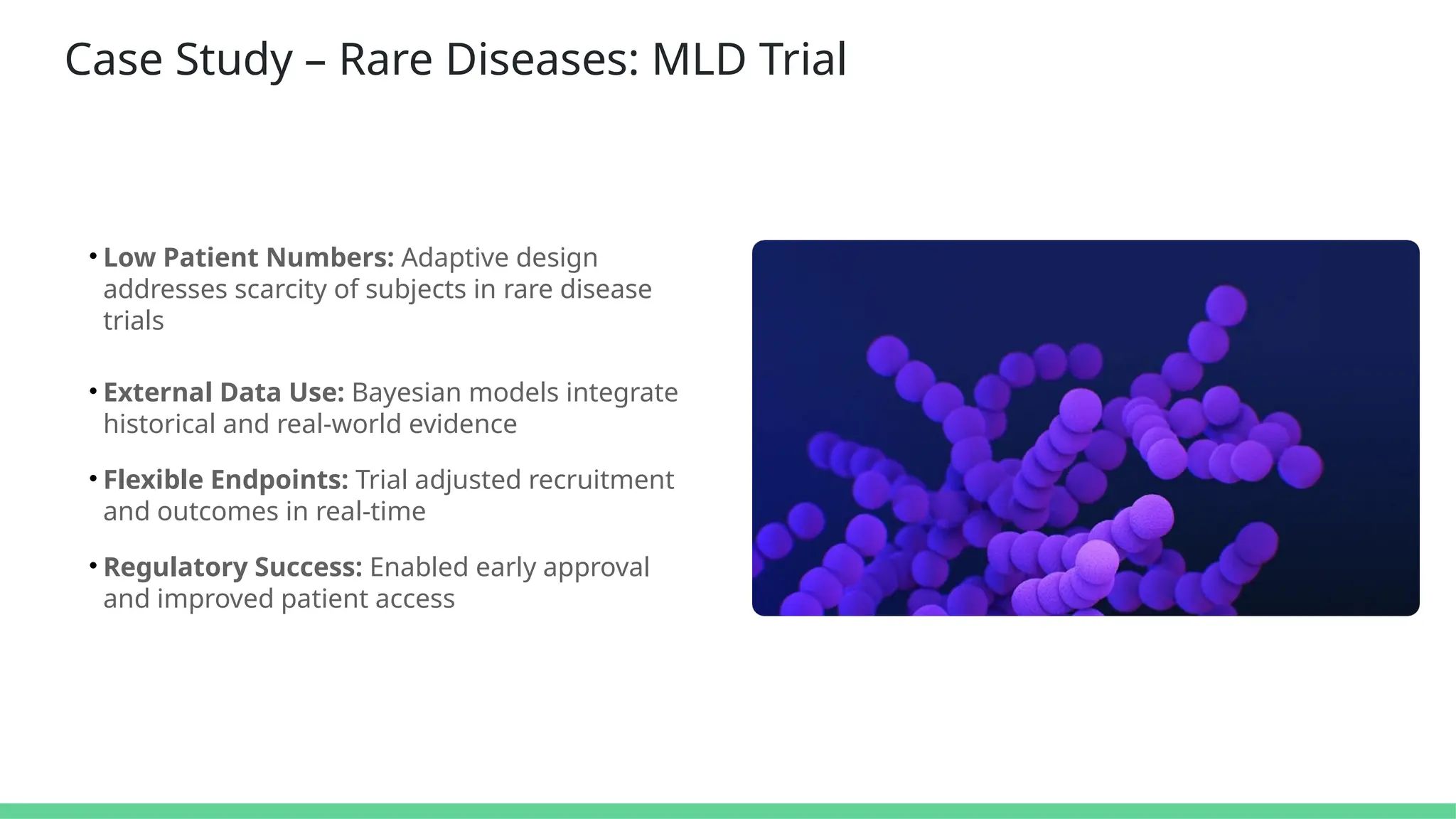 Case Study – Rare Diseases: MLD Trial
• Low Patient Numbers: Adaptive design
addresses scarcity of subjects in rare disease
trials
• External Data Use: Bayesian models integrate
historical and real-world evidence
• Flexible Endpoints: Trial adjusted recruitment
and outcomes in real-time
• Regulatory Success: Enabled early approval
and improved patient access
 