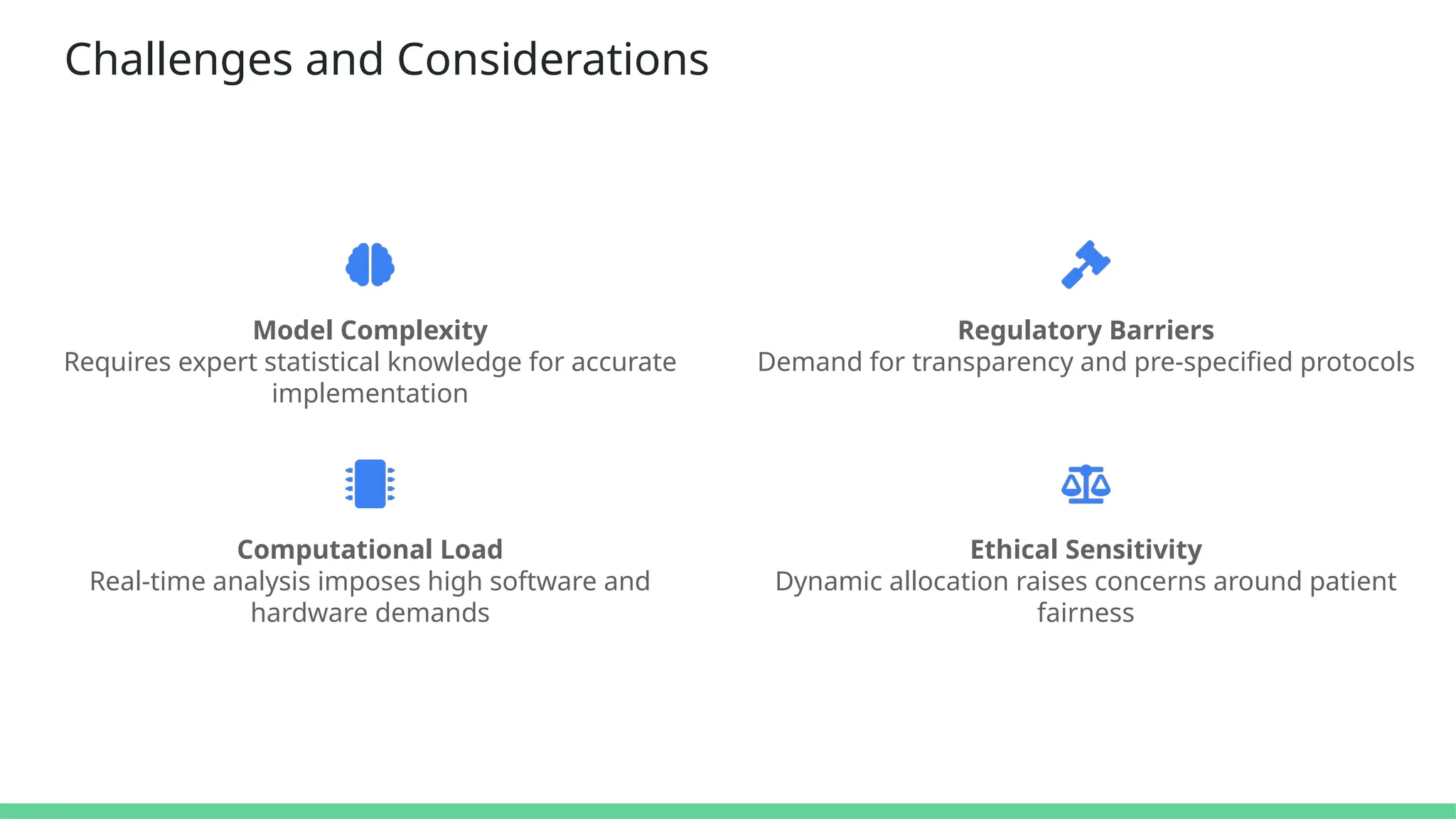 Challenges and Considerations
Model Complexity
Requires expert statistical knowledge for accurate
implementation
Regulatory Barriers
Demand for transparency and pre-specified protocols
Computational Load
Real-time analysis imposes high software and
hardware demands
Ethical Sensitivity
Dynamic allocation raises concerns around patient
fairness
 