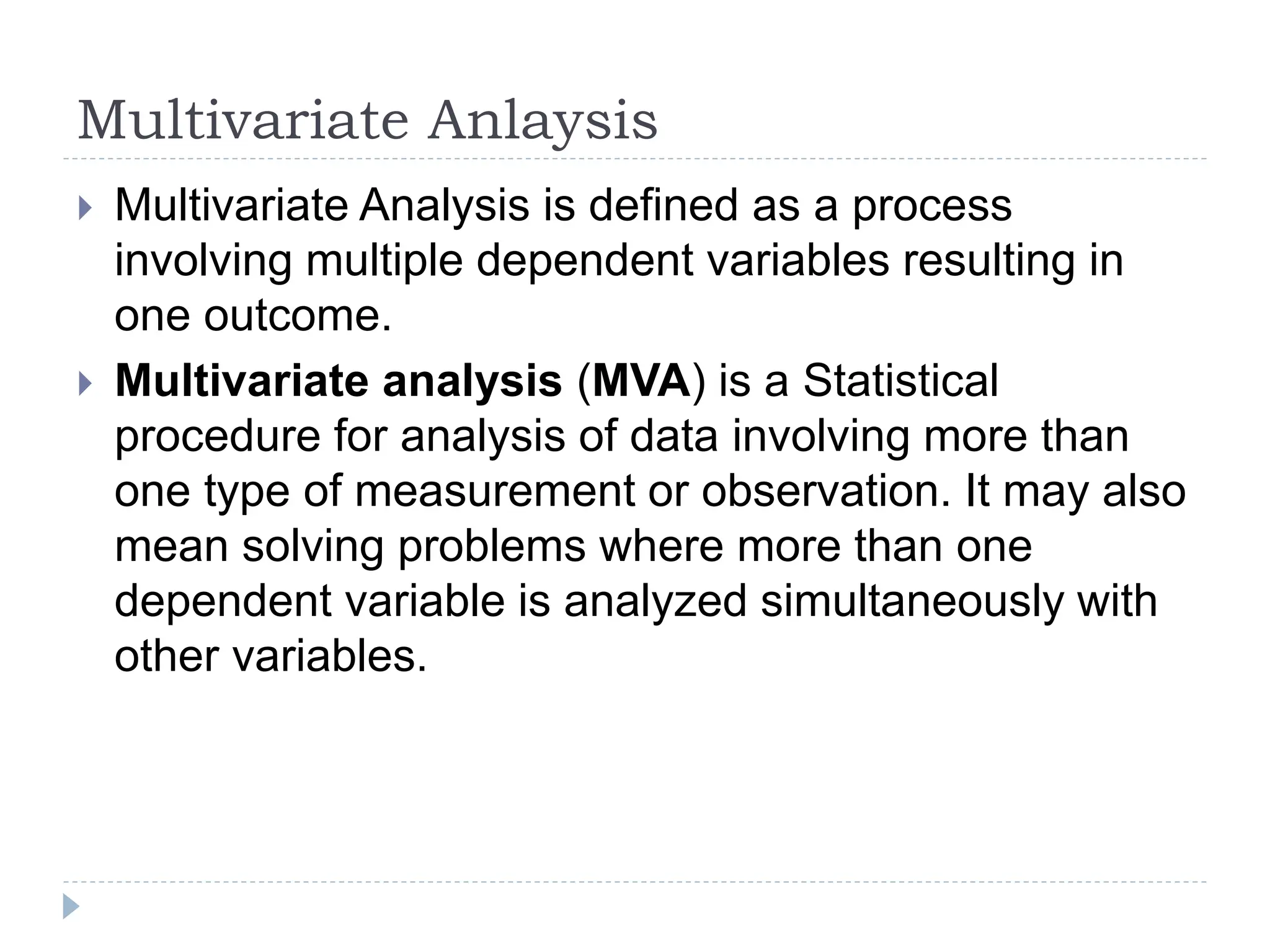 Multivariate Anlaysis
Multivariate Analysis is defined as a process
involving multiple dependent variables resulting in
one outcome.
Multivariate analysis (MVA) is a Statistical
procedure for analysis of data involving more than
one type of measurement or observation. It may also
mean solving problems where more than one
dependent variable is analyzed simultaneously with
other variables.