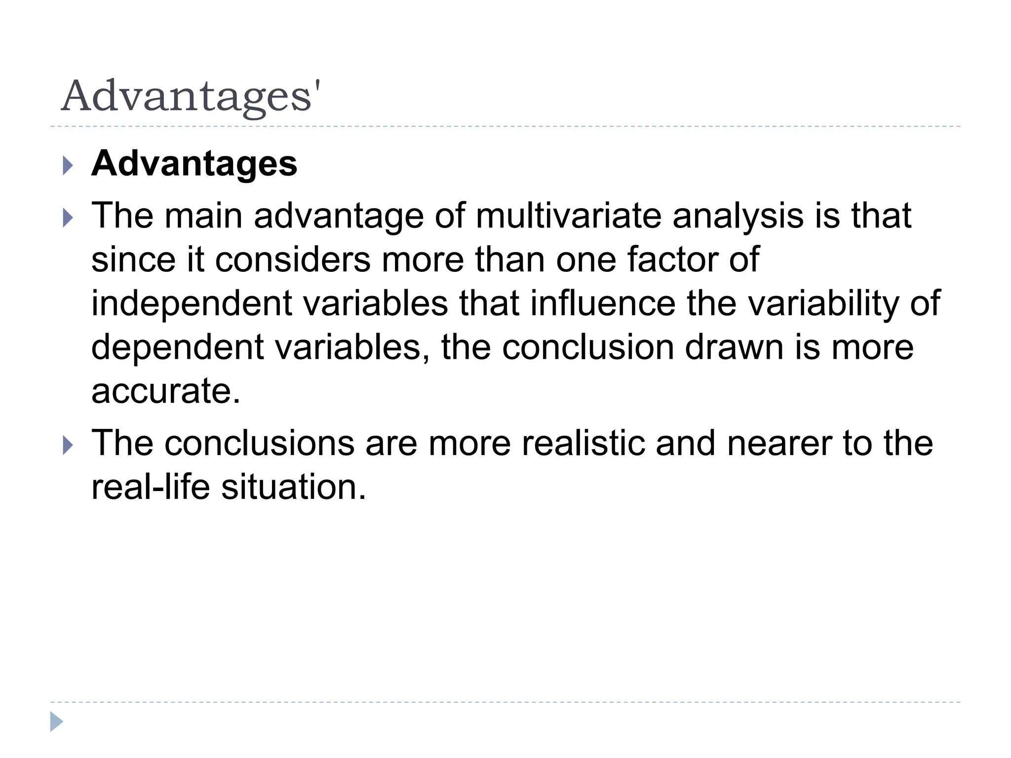 Advantages'
Advantages
The main advantage of multivariate analysis is that
since it considers more than one factor of
independent variables that influence the variability of
dependent variables, the conclusion drawn is more
accurate.
The conclusions are more realistic and nearer to the
real-life situation.