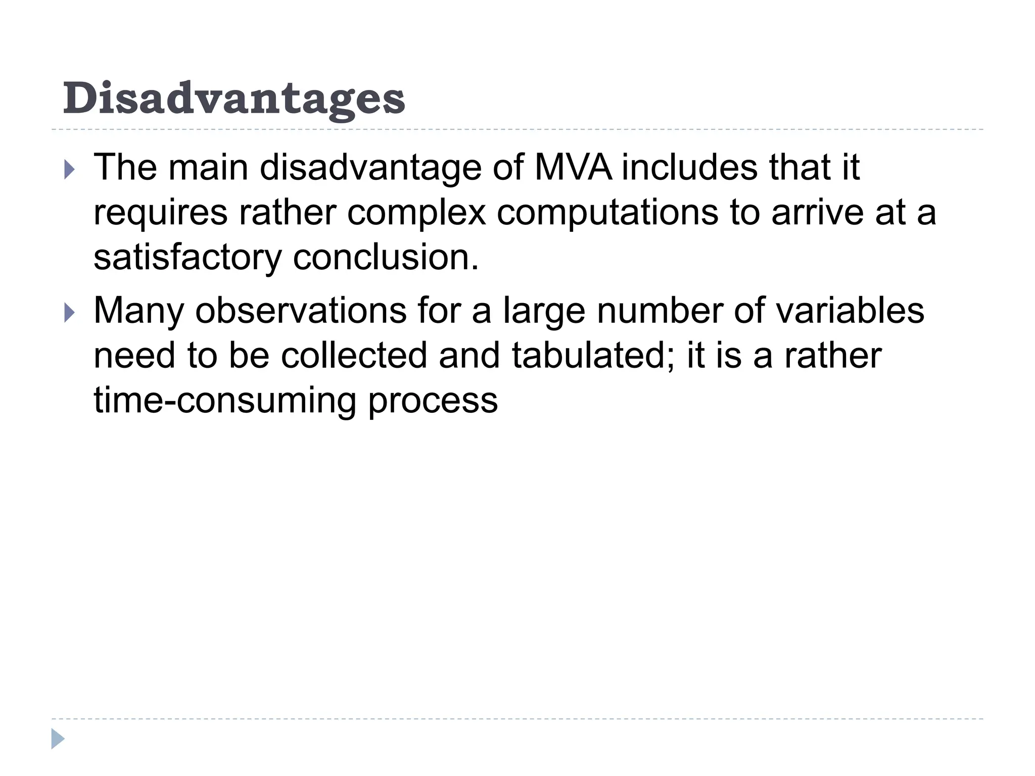 Disadvantages
The main disadvantage of MVA includes that it
requires rather complex computations to arrive at a
satisfactory conclusion.
Many observations for a large number of variables
need to be collected and tabulated; it is a rather
time-consuming process