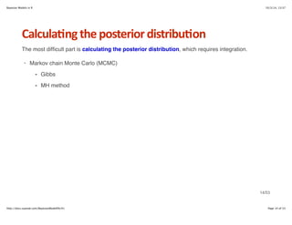 Bayesian Models in R 10/3/14, 13:37 
Calcula6ng*the*posterior*distribu6on 
The most difficult part is calculating the posterior distribution, which requires integration. 
· Markov chain Monte Carlo (MCMC) 
Gibbs 
MH method 
- 
- 
14/53 
http://docs.supstat.com/BayesianModelEN/#1 Page 14 of 53 
 