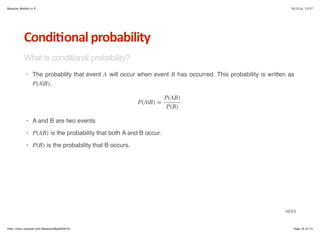 Bayesian Models in R 10/3/14, 13:37 
Condi6onal*probability 
What is conditional probability? 
· A B 
P(A|B) 
The probablity that event will occur when event has occurred. This probability is written as 
. 
P(A|B) = 
P(AB) 
P(B) 
A and B are two events 
· P(AB) 
· P(B) 
is the probability that both A and B occur. 
is the probability that B occurs. 
· 
16/53 
http://docs.supstat.com/BayesianModelEN/#1 Page 16 of 53 
 