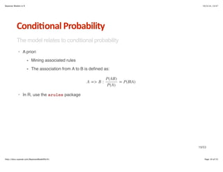 Bayesian Models in R 10/3/14, 13:37 
Condi6onal*Probability 
The model relates to conditional probability 
· A priori 
Mining associated rules 
The association from A to B is defined as: 
- 
- 
P(AB) 
P(A) 
A = B : = P(B|A) 
· In R, use the arules package 
19/53 
http://docs.supstat.com/BayesianModelEN/#1 Page 19 of 53 
 