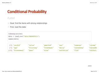 Bayesian Models in R 10/3/14, 13:37 
Condi6onal*Probability 
A priori 
Goal: find the items with strong relationships 
First, load the data: 
· 
· 
library(arules) 
data = read.csv(data/BASKETS1n) 
names(data) 
[1] cardid value pmethod sex homeown income 
[7] age fruitveg freshmeat dairy cannedveg cannedmeat 
[13] frozenmeal beer wine softdrink fish confectionery 
20/53 
http://docs.supstat.com/BayesianModelEN/#1 Page 20 of 53 
 