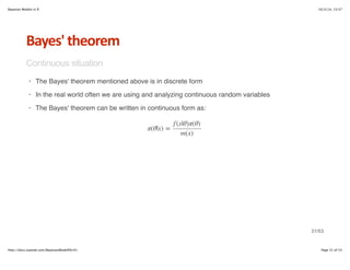 Bayesian Models in R 10/3/14, 13:37 
Bayes'*theorem 
Continuous situation 
The Bayes' theorem mentioned above is in discrete form 
In the real world often we are using and analyzing continuous random variables 
The Bayes' theorem can be written in continuous form as: 
· 
· 
· 
π(θ|x) = 
f (x|θ)π(θ) 
m(x) 
31/53 
http://docs.supstat.com/BayesianModelEN/#1 Page 31 of 53 
 