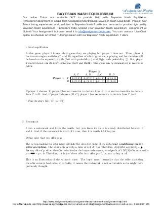 1. Nash equilibrium
In this game, player 2 knows which game they are playing but player 1 does not. Thus, player 1
has two strategies available (T and B) regardless of which game she is playing and her decision will
be based on the expected payo¤s (Left with probability 1
2 and Right with probability 1
2 ). But, player
2 should choose one strategy each game (Left and Right). This game can be summarised in matrix as
below.
Player 2
A; C A; D B; C B; D
Player 1 T 2; (2; 2) 4; (2; 0) 1
2 ; (4; 2) 5
2 ; (4; 0)
B 1; (2; 0) 5
2 ; (2; 3) 1
2 ; (1; 0) 2; (1; 3)
If player 1 chooses T, player 2 has no incentive to deviate from B to A and no incentive to deviate
from C to D. And, if player 2 chooses fB; Cg, player 1 has no incentive to deviate from T to B.
) Pure strategy NE : (T; fB; Cg)
2. Restaurant
I own a restaurant and know the worth, but you know its value is evenly distributed between 0
and 1. And, if the restaurant is worth X to me, then it is worth 1:5X to you.
De…ne price that you o¤er as p.
The person making the o¤er must calculate the expected value of the restaraunt conditional on the
seller accepting. The seller only accepts a price of p if X p. Therefore, E[Xjo¤er accepted] = p
2 .
For any o¤er of p, either the o¤er is declined or the buyer makes an expected pro…t of 1:5E[Xjo¤er accepted]
p = 1:5p
2 p < 0. Therefore, the buyer’s best o¤er is to o¤er p = 0, i.e. not to buy at all.
This is an illustration of the winner’s curse. The buyer must internalize that the seller accepting
the o¤er conveys bad news; speci…cally, it means the restaraunt is not as valuable as he might have
previously thought.
BAYESIAN NASH EQUILIBRIUM
Our online Tutors are available 24*7 to provide Help with Bayesian Nash Equilibrium
Homework/Assignment or a long term Graduate/Undergraduate Bayesian Nash Equilibrium Project. Our
Tutors being experienced and proficient in Bayesian Nash Equilibrium sensure to provide high quality
Bayesian Nash Equilibrium Homework Help. Upload your Bayesian Nash Equilibrium Assignment at
‘Submit Your Assignment’ button or email it to info@assignmentpedia.com. You can use our ‘Live Chat’
option to schedule an Online Tutoring session with our Bayesian Nash Equilibrium Tutors.
http://www.assignmentpedia.com/game-theory-homework-assignment-help.html
For further details, visit http://www.assignmentpedia.com/ or email us at info@assignmentpedia.com or call us on +1-520-8371215
 