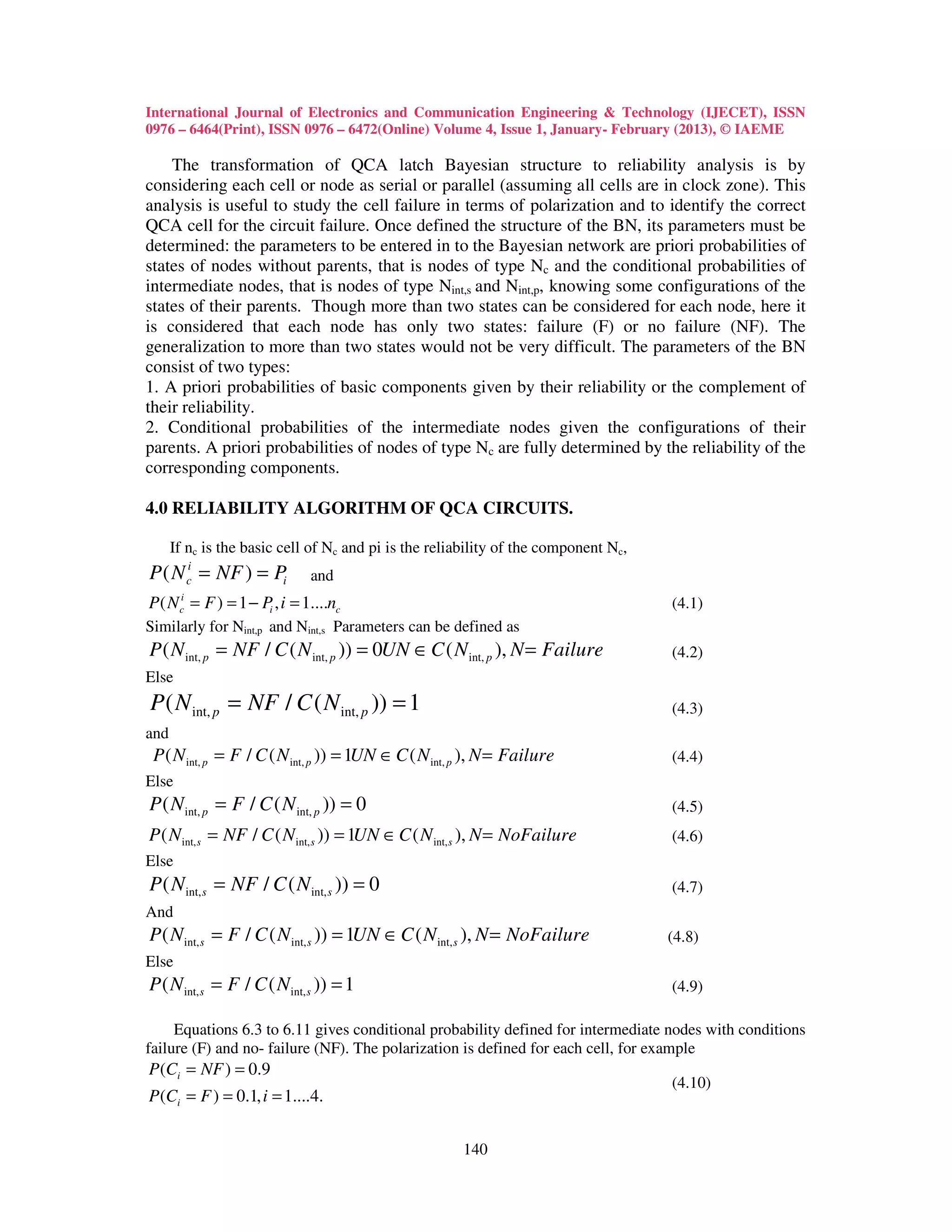 International Journal of Electronics and Communication Engineering & Technology (IJECET), ISSN
0976 – 6464(Print), ISSN 0976 – 6472(Online) Volume 4, Issue 1, January- February (2013), © IAEME

    The transformation of QCA latch Bayesian structure to reliability analysis is by
considering each cell or node as serial or parallel (assuming all cells are in clock zone). This
analysis is useful to study the cell failure in terms of polarization and to identify the correct
QCA cell for the circuit failure. Once defined the structure of the BN, its parameters must be
determined: the parameters to be entered in to the Bayesian network are priori probabilities of
states of nodes without parents, that is nodes of type Nc and the conditional probabilities of
intermediate nodes, that is nodes of type Nint,s and Nint,p, knowing some configurations of the
states of their parents. Though more than two states can be considered for each node, here it
is considered that each node has only two states: failure (F) or no failure (NF). The
generalization to more than two states would not be very difficult. The parameters of the BN
consist of two types:
1. A priori probabilities of basic components given by their reliability or the complement of
their reliability.
2. Conditional probabilities of the intermediate nodes given the configurations of their
parents. A priori probabilities of nodes of type Nc are fully determined by the reliability of the
corresponding components.

4.0 RELIABILITY ALGORITHM OF QCA CIRCUITS.

      If nc is the basic cell of Nc and pi is the reliability of the component Nc,
P ( N ci = NF ) = Pi         and
       i
P ( N = F ) = 1 − Pi , i = 1....nc
       c                                                                             (4.1)
Similarly for Nint,p and Nint,s Parameters can be defined as
P ( N int, p = NF / C ( N int, p )) = 0UN ∈ C ( N int, p ), N = Failure              (4.2)
Else
P ( N int, p = NF / C ( N int, p )) = 1                                              (4.3)
and
 P ( N int, p = F / C ( N int, p )) = 1UN ∈ C ( N int, p ), N = Failure              (4.4)
Else
P ( N int, p = F / C ( N int, p )) = 0                                               (4.5)
P ( N int, s = NF / C ( N int, s )) = 1UN ∈ C ( N int, s ), N = NoFailure            (4.6)
Else
P ( N int, s = NF / C ( N int, s )) = 0                                              (4.7)
And
P ( N int, s = F / C ( N int, s )) = 1UN ∈ C ( N int, s ), N = NoFailure             (4.8)
Else
P ( N int, s = F / C ( N int, s )) = 1                                               (4.9)

     Equations 6.3 to 6.11 gives conditional probability defined for intermediate nodes with conditions
failure (F) and no- failure (NF). The polarization is defined for each cell, for example
P (Ci = NF ) = 0.9
                                                                                     (4.10)
P (Ci = F ) = 0.1, i = 1....4.


                                                       140
 
