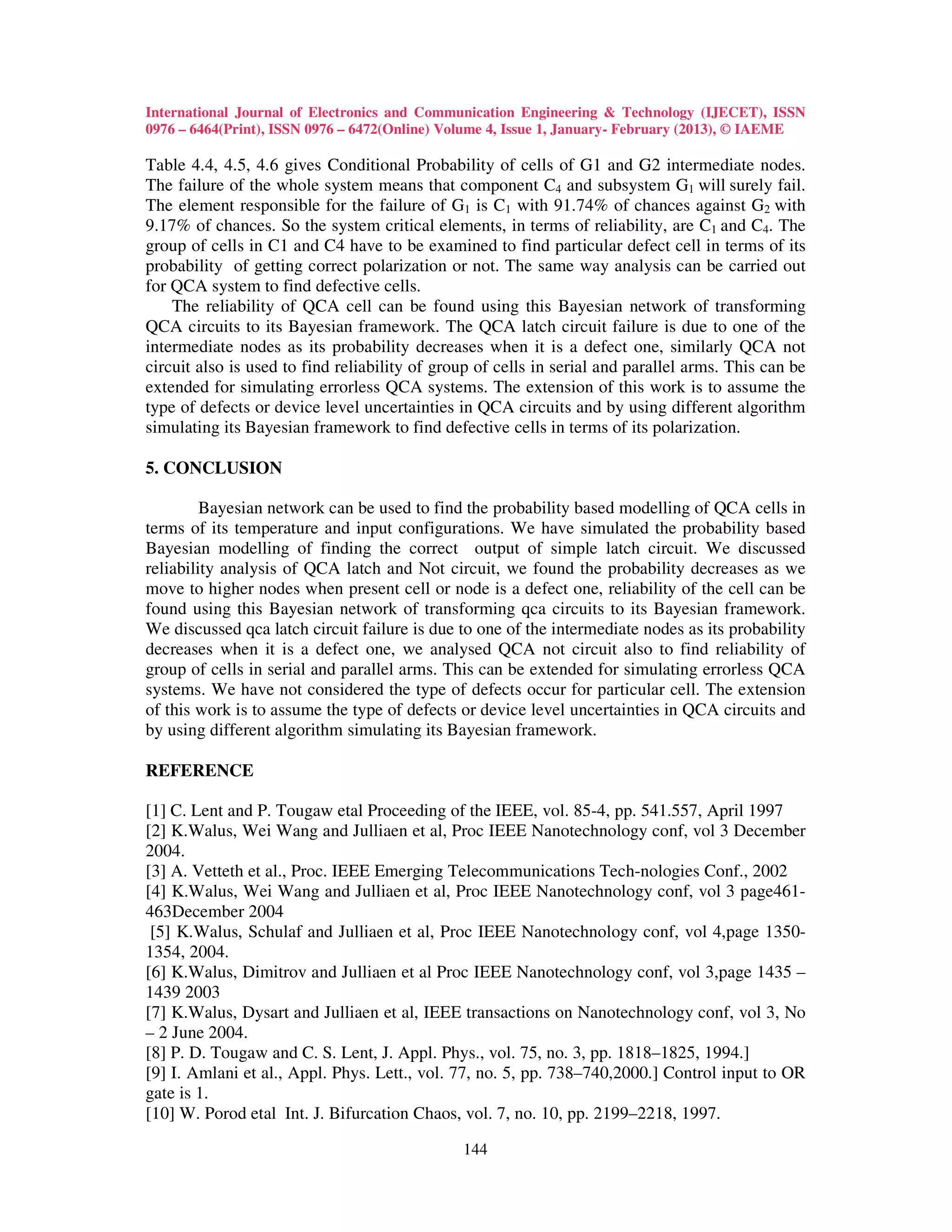 International Journal of Electronics and Communication Engineering & Technology (IJECET), ISSN
0976 – 6464(Print), ISSN 0976 – 6472(Online) Volume 4, Issue 1, January- February (2013), © IAEME

Table 4.4, 4.5, 4.6 gives Conditional Probability of cells of G1 and G2 intermediate nodes.
The failure of the whole system means that component C4 and subsystem G1 will surely fail.
The element responsible for the failure of G1 is C1 with 91.74% of chances against G2 with
9.17% of chances. So the system critical elements, in terms of reliability, are C1 and C4. The
group of cells in C1 and C4 have to be examined to find particular defect cell in terms of its
probability of getting correct polarization or not. The same way analysis can be carried out
for QCA system to find defective cells.
    The reliability of QCA cell can be found using this Bayesian network of transforming
QCA circuits to its Bayesian framework. The QCA latch circuit failure is due to one of the
intermediate nodes as its probability decreases when it is a defect one, similarly QCA not
circuit also is used to find reliability of group of cells in serial and parallel arms. This can be
extended for simulating errorless QCA systems. The extension of this work is to assume the
type of defects or device level uncertainties in QCA circuits and by using different algorithm
simulating its Bayesian framework to find defective cells in terms of its polarization.

5. CONCLUSION

         Bayesian network can be used to find the probability based modelling of QCA cells in
terms of its temperature and input configurations. We have simulated the probability based
Bayesian modelling of finding the correct output of simple latch circuit. We discussed
reliability analysis of QCA latch and Not circuit, we found the probability decreases as we
move to higher nodes when present cell or node is a defect one, reliability of the cell can be
found using this Bayesian network of transforming qca circuits to its Bayesian framework.
We discussed qca latch circuit failure is due to one of the intermediate nodes as its probability
decreases when it is a defect one, we analysed QCA not circuit also to find reliability of
group of cells in serial and parallel arms. This can be extended for simulating errorless QCA
systems. We have not considered the type of defects occur for particular cell. The extension
of this work is to assume the type of defects or device level uncertainties in QCA circuits and
by using different algorithm simulating its Bayesian framework.

REFERENCE

[1] C. Lent and P. Tougaw etal Proceeding of the IEEE, vol. 85-4, pp. 541.557, April 1997
[2] K.Walus, Wei Wang and Julliaen et al, Proc IEEE Nanotechnology conf, vol 3 December
2004.
[3] A. Vetteth et al., Proc. IEEE Emerging Telecommunications Tech-nologies Conf., 2002
[4] K.Walus, Wei Wang and Julliaen et al, Proc IEEE Nanotechnology conf, vol 3 page461-
463December 2004
 [5] K.Walus, Schulaf and Julliaen et al, Proc IEEE Nanotechnology conf, vol 4,page 1350-
1354, 2004.
[6] K.Walus, Dimitrov and Julliaen et al Proc IEEE Nanotechnology conf, vol 3,page 1435 –
1439 2003
[7] K.Walus, Dysart and Julliaen et al, IEEE transactions on Nanotechnology conf, vol 3, No
– 2 June 2004.
[8] P. D. Tougaw and C. S. Lent, J. Appl. Phys., vol. 75, no. 3, pp. 1818–1825, 1994.]
[9] I. Amlani et al., Appl. Phys. Lett., vol. 77, no. 5, pp. 738–740,2000.] Control input to OR
gate is 1.
[10] W. Porod etal Int. J. Bifurcation Chaos, vol. 7, no. 10, pp. 2199–2218, 1997.

                                               144
 