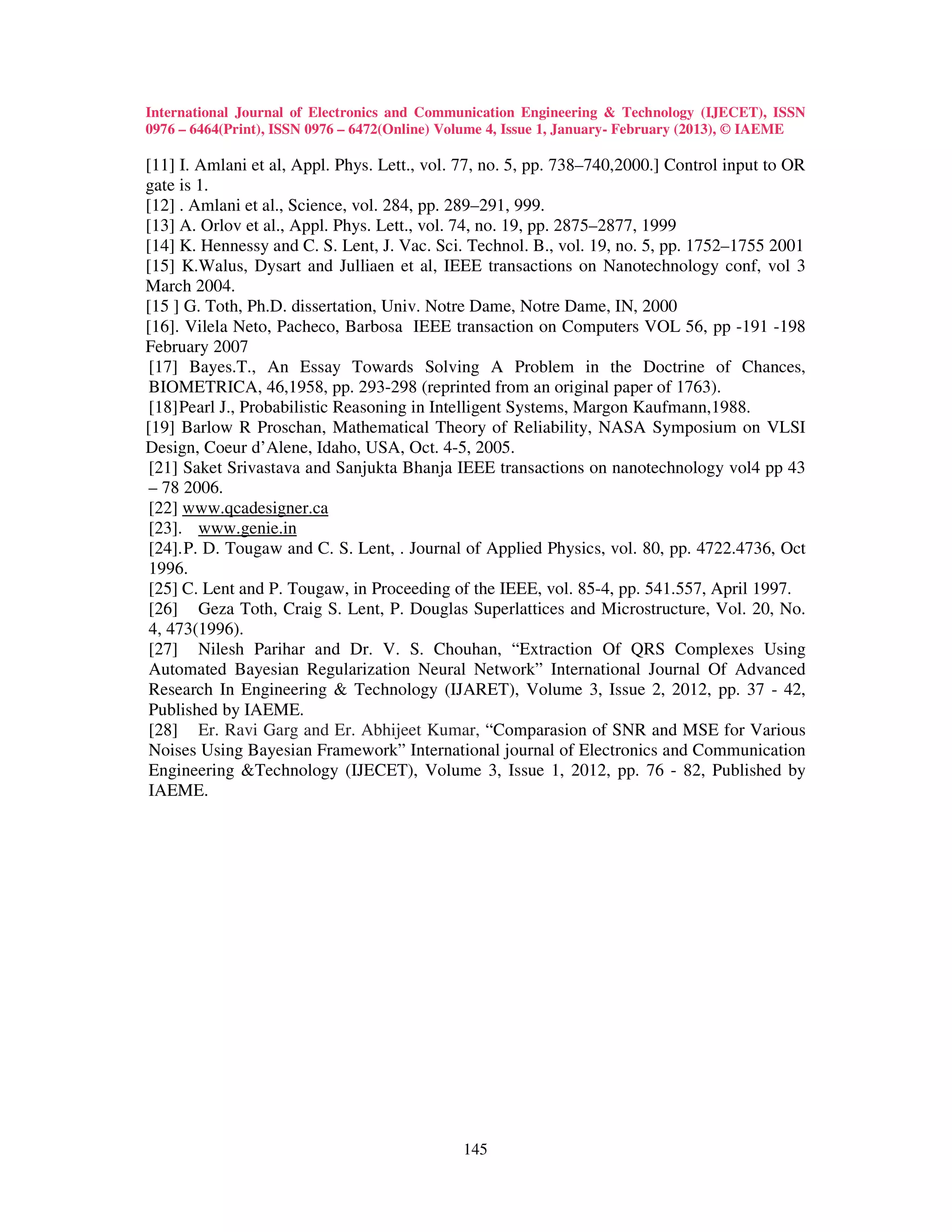 International Journal of Electronics and Communication Engineering & Technology (IJECET), ISSN
0976 – 6464(Print), ISSN 0976 – 6472(Online) Volume 4, Issue 1, January- February (2013), © IAEME

[11] I. Amlani et al, Appl. Phys. Lett., vol. 77, no. 5, pp. 738–740,2000.] Control input to OR
gate is 1.
[12] . Amlani et al., Science, vol. 284, pp. 289–291, 999.
[13] A. Orlov et al., Appl. Phys. Lett., vol. 74, no. 19, pp. 2875–2877, 1999
[14] K. Hennessy and C. S. Lent, J. Vac. Sci. Technol. B., vol. 19, no. 5, pp. 1752–1755 2001
[15] K.Walus, Dysart and Julliaen et al, IEEE transactions on Nanotechnology conf, vol 3
March 2004.
[15 ] G. Toth, Ph.D. dissertation, Univ. Notre Dame, Notre Dame, IN, 2000
[16]. Vilela Neto, Pacheco, Barbosa IEEE transaction on Computers VOL 56, pp -191 -198
February 2007
[17] Bayes.T., An Essay Towards Solving A Problem in the Doctrine of Chances,
BIOMETRICA, 46,1958, pp. 293-298 (reprinted from an original paper of 1763).
[18] Pearl J., Probabilistic Reasoning in Intelligent Systems, Margon Kaufmann,1988.
[19] Barlow R Proschan, Mathematical Theory of Reliability, NASA Symposium on VLSI
Design, Coeur d’Alene, Idaho, USA, Oct. 4-5, 2005.
 [21] Saket Srivastava and Sanjukta Bhanja IEEE transactions on nanotechnology vol4 pp 43
 – 78 2006.
 [22] www.qcadesigner.ca
 [23]. www.genie.in
 [24]. P. D. Tougaw and C. S. Lent, . Journal of Applied Physics, vol. 80, pp. 4722.4736, Oct
 1996.
 [25] C. Lent and P. Tougaw, in Proceeding of the IEEE, vol. 85-4, pp. 541.557, April 1997.
 [26] Geza Toth, Craig S. Lent, P. Douglas Superlattices and Microstructure, Vol. 20, No.
 4, 473(1996).
 [27] Nilesh Parihar and Dr. V. S. Chouhan, “Extraction Of QRS Complexes Using
 Automated Bayesian Regularization Neural Network” International Journal Of Advanced
 Research In Engineering & Technology (IJARET), Volume 3, Issue 2, 2012, pp. 37 - 42,
 Published by IAEME.
[28] Er. Ravi Garg and Er. Abhijeet Kumar, “Comparasion of SNR and MSE for Various
 Noises Using Bayesian Framework” International journal of Electronics and Communication
 Engineering &Technology (IJECET), Volume 3, Issue 1, 2012, pp. 76 - 82, Published by
 IAEME.




                                              145
 