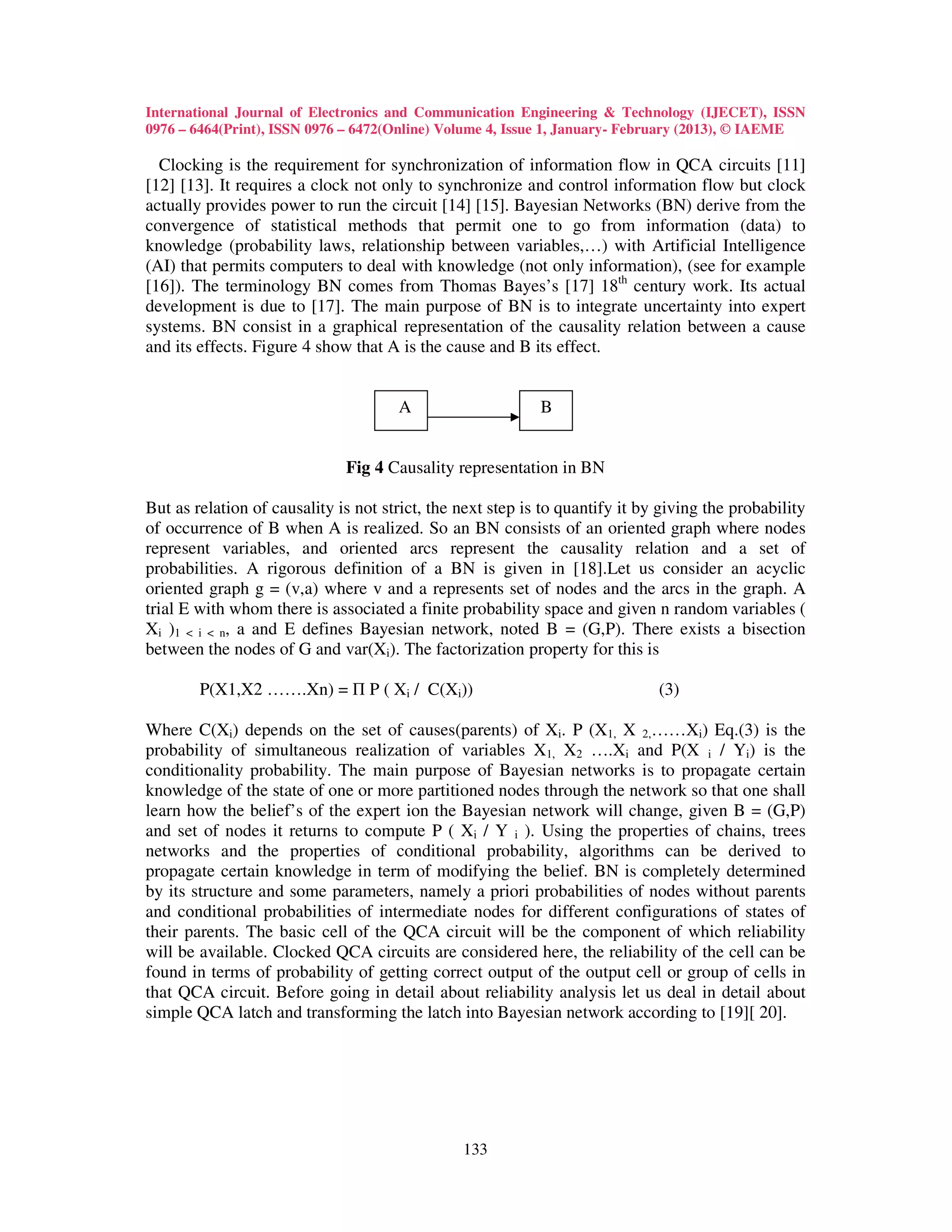 International Journal of Electronics and Communication Engineering & Technology (IJECET), ISSN
0976 – 6464(Print), ISSN 0976 – 6472(Online) Volume 4, Issue 1, January- February (2013), © IAEME

  Clocking is the requirement for synchronization of information flow in QCA circuits [11]
[12] [13]. It requires a clock not only to synchronize and control information flow but clock
actually provides power to run the circuit [14] [15]. Bayesian Networks (BN) derive from the
convergence of statistical methods that permit one to go from information (data) to
knowledge (probability laws, relationship between variables,…) with Artificial Intelligence
(AI) that permits computers to deal with knowledge (not only information), (see for example
[16]). The terminology BN comes from Thomas Bayes’s [17] 18th century work. Its actual
development is due to [17]. The main purpose of BN is to integrate uncertainty into expert
systems. BN consist in a graphical representation of the causality relation between a cause
and its effects. Figure 4 show that A is the cause and B its effect.


                                      A                     B


                              Fig 4 Causality representation in BN

But as relation of causality is not strict, the next step is to quantify it by giving the probability
of occurrence of B when A is realized. So an BN consists of an oriented graph where nodes
represent variables, and oriented arcs represent the causality relation and a set of
probabilities. A rigorous definition of a BN is given in [18].Let us consider an acyclic
oriented graph g = (v,a) where v and a represents set of nodes and the arcs in the graph. A
trial E with whom there is associated a finite probability space and given n random variables (
Xi )1 < i < n, a and E defines Bayesian network, noted B = (G,P). There exists a bisection
between the nodes of G and var(Xi). The factorization property for this is

        P(X1,X2 …….Xn) = Π P ( Xi / C(Xi))                                    (3)

Where C(Xi) depends on the set of causes(parents) of Xi. P (X1, X 2,……Xi) Eq.(3) is the
probability of simultaneous realization of variables X1, X2 ….Xi and P(X i / Yi) is the
conditionality probability. The main purpose of Bayesian networks is to propagate certain
knowledge of the state of one or more partitioned nodes through the network so that one shall
learn how the belief’s of the expert ion the Bayesian network will change, given B = (G,P)
and set of nodes it returns to compute P ( Xi / Y i ). Using the properties of chains, trees
networks and the properties of conditional probability, algorithms can be derived to
propagate certain knowledge in term of modifying the belief. BN is completely determined
by its structure and some parameters, namely a priori probabilities of nodes without parents
and conditional probabilities of intermediate nodes for different configurations of states of
their parents. The basic cell of the QCA circuit will be the component of which reliability
will be available. Clocked QCA circuits are considered here, the reliability of the cell can be
found in terms of probability of getting correct output of the output cell or group of cells in
that QCA circuit. Before going in detail about reliability analysis let us deal in detail about
simple QCA latch and transforming the latch into Bayesian network according to [19][ 20].




                                                133
 