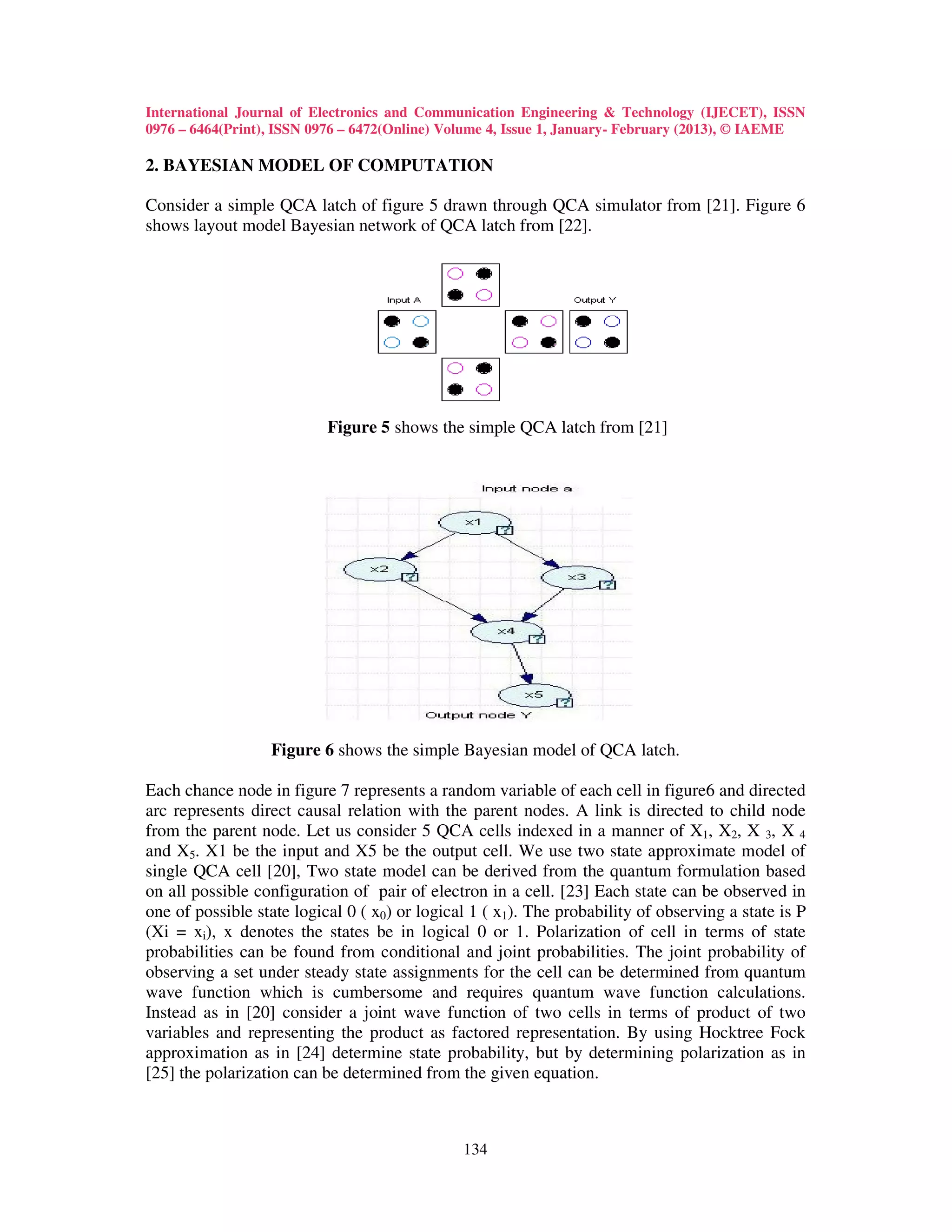 International Journal of Electronics and Communication Engineering & Technology (IJECET), ISSN
0976 – 6464(Print), ISSN 0976 – 6472(Online) Volume 4, Issue 1, January- February (2013), © IAEME

2. BAYESIAN MODEL OF COMPUTATION

Consider a simple QCA latch of figure 5 drawn through QCA simulator from [21]. Figure 6
shows layout model Bayesian network of QCA latch from [22].




                           Figure 5 shows the simple QCA latch from [21]




                  Figure 6 shows the simple Bayesian model of QCA latch.

Each chance node in figure 7 represents a random variable of each cell in figure6 and directed
arc represents direct causal relation with the parent nodes. A link is directed to child node
from the parent node. Let us consider 5 QCA cells indexed in a manner of X1, X2, X 3, X 4
and X5. X1 be the input and X5 be the output cell. We use two state approximate model of
single QCA cell [20], Two state model can be derived from the quantum formulation based
on all possible configuration of pair of electron in a cell. [23] Each state can be observed in
one of possible state logical 0 ( x0) or logical 1 ( x1). The probability of observing a state is P
(Xi = xi), x denotes the states be in logical 0 or 1. Polarization of cell in terms of state
probabilities can be found from conditional and joint probabilities. The joint probability of
observing a set under steady state assignments for the cell can be determined from quantum
wave function which is cumbersome and requires quantum wave function calculations.
Instead as in [20] consider a joint wave function of two cells in terms of product of two
variables and representing the product as factored representation. By using Hocktree Fock
approximation as in [24] determine state probability, but by determining polarization as in
[25] the polarization can be determined from the given equation.



                                               134
 