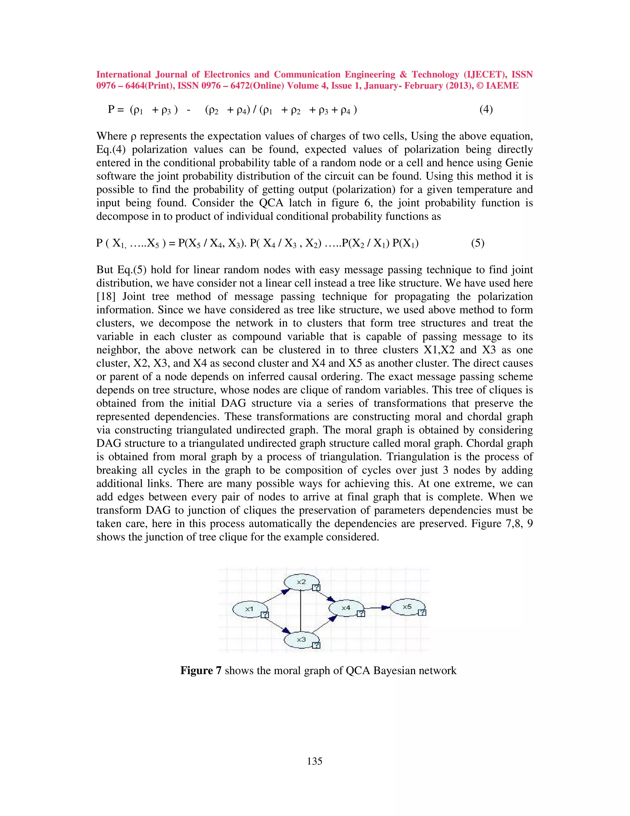 International Journal of Electronics and Communication Engineering & Technology (IJECET), ISSN
0976 – 6464(Print), ISSN 0976 – 6472(Online) Volume 4, Issue 1, January- February (2013), © IAEME

  P = (ρ1 + ρ3 ) -      (ρ2 + ρ4) / (ρ1 + ρ2 + ρ3 + ρ4 )                             (4)

Where ρ represents the expectation values of charges of two cells, Using the above equation,
Eq.(4) polarization values can be found, expected values of polarization being directly
entered in the conditional probability table of a random node or a cell and hence using Genie
software the joint probability distribution of the circuit can be found. Using this method it is
possible to find the probability of getting output (polarization) for a given temperature and
input being found. Consider the QCA latch in figure 6, the joint probability function is
decompose in to product of individual conditional probability functions as

P ( X1, …..X5 ) = P(X5 / X4, X3). P( X4 / X3 , X2) …..P(X2 / X1) P(X1)             (5)

But Eq.(5) hold for linear random nodes with easy message passing technique to find joint
distribution, we have consider not a linear cell instead a tree like structure. We have used here
[18] Joint tree method of message passing technique for propagating the polarization
information. Since we have considered as tree like structure, we used above method to form
clusters, we decompose the network in to clusters that form tree structures and treat the
variable in each cluster as compound variable that is capable of passing message to its
neighbor, the above network can be clustered in to three clusters X1,X2 and X3 as one
cluster, X2, X3, and X4 as second cluster and X4 and X5 as another cluster. The direct causes
or parent of a node depends on inferred causal ordering. The exact message passing scheme
depends on tree structure, whose nodes are clique of random variables. This tree of cliques is
obtained from the initial DAG structure via a series of transformations that preserve the
represented dependencies. These transformations are constructing moral and chordal graph
via constructing triangulated undirected graph. The moral graph is obtained by considering
DAG structure to a triangulated undirected graph structure called moral graph. Chordal graph
is obtained from moral graph by a process of triangulation. Triangulation is the process of
breaking all cycles in the graph to be composition of cycles over just 3 nodes by adding
additional links. There are many possible ways for achieving this. At one extreme, we can
add edges between every pair of nodes to arrive at final graph that is complete. When we
transform DAG to junction of cliques the preservation of parameters dependencies must be
taken care, here in this process automatically the dependencies are preserved. Figure 7,8, 9
shows the junction of tree clique for the example considered.




                  Figure 7 shows the moral graph of QCA Bayesian network




                                              135
 