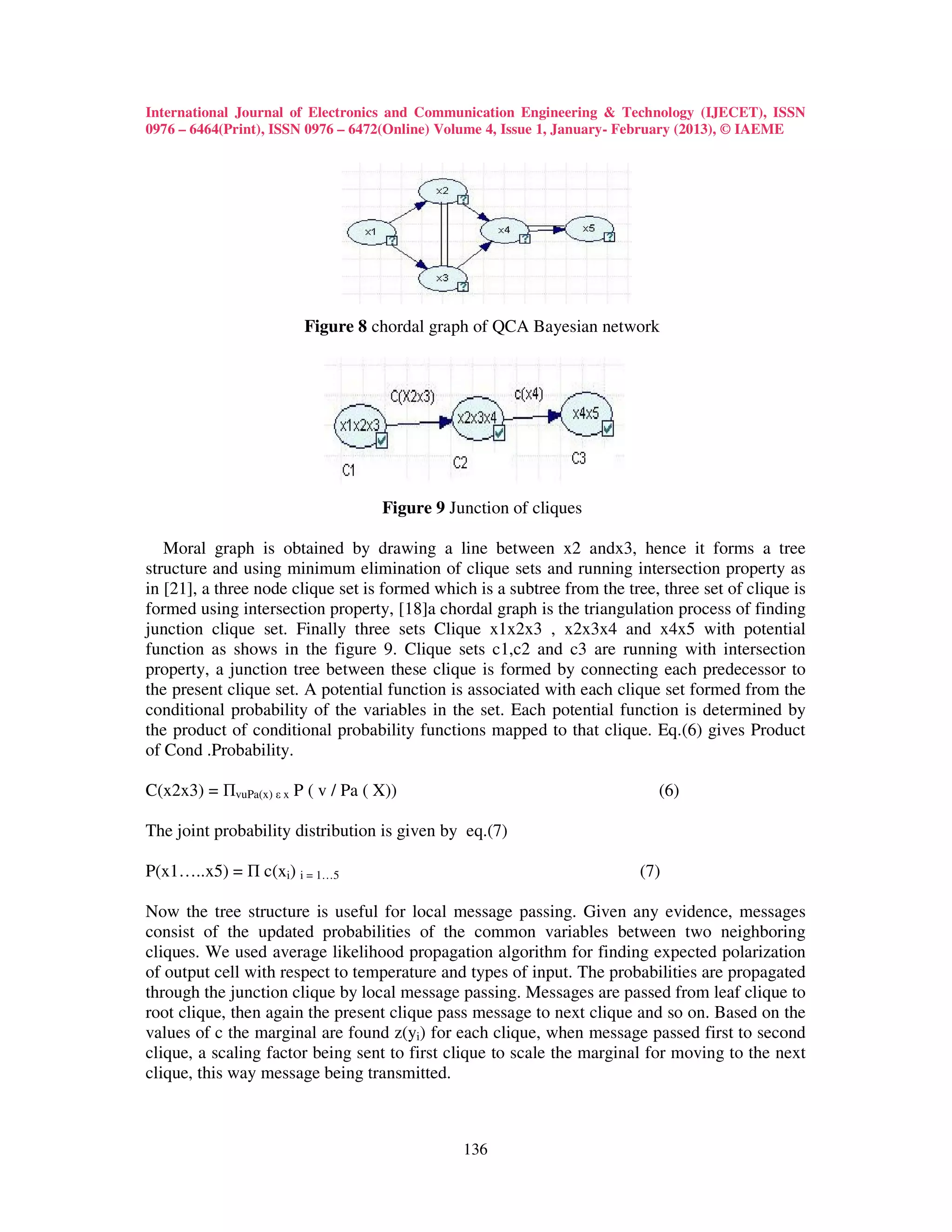 International Journal of Electronics and Communication Engineering & Technology (IJECET), ISSN
0976 – 6464(Print), ISSN 0976 – 6472(Online) Volume 4, Issue 1, January- February (2013), © IAEME




                        Figure 8 chordal graph of QCA Bayesian network




                                    Figure 9 Junction of cliques

   Moral graph is obtained by drawing a line between x2 andx3, hence it forms a tree
structure and using minimum elimination of clique sets and running intersection property as
in [21], a three node clique set is formed which is a subtree from the tree, three set of clique is
formed using intersection property, [18]a chordal graph is the triangulation process of finding
junction clique set. Finally three sets Clique x1x2x3 , x2x3x4 and x4x5 with potential
function as shows in the figure 9. Clique sets c1,c2 and c3 are running with intersection
property, a junction tree between these clique is formed by connecting each predecessor to
the present clique set. A potential function is associated with each clique set formed from the
conditional probability of the variables in the set. Each potential function is determined by
the product of conditional probability functions mapped to that clique. Eq.(6) gives Product
of Cond .Probability.

C(x2x3) = ΠvuPa(x) ε x P ( v / Pa ( X))                                     (6)

The joint probability distribution is given by eq.(7)

P(x1…..x5) = Π c(xi) i = 1…5                                              (7)

Now the tree structure is useful for local message passing. Given any evidence, messages
consist of the updated probabilities of the common variables between two neighboring
cliques. We used average likelihood propagation algorithm for finding expected polarization
of output cell with respect to temperature and types of input. The probabilities are propagated
through the junction clique by local message passing. Messages are passed from leaf clique to
root clique, then again the present clique pass message to next clique and so on. Based on the
values of c the marginal are found z(yi) for each clique, when message passed first to second
clique, a scaling factor being sent to first clique to scale the marginal for moving to the next
clique, this way message being transmitted.



                                               136
 