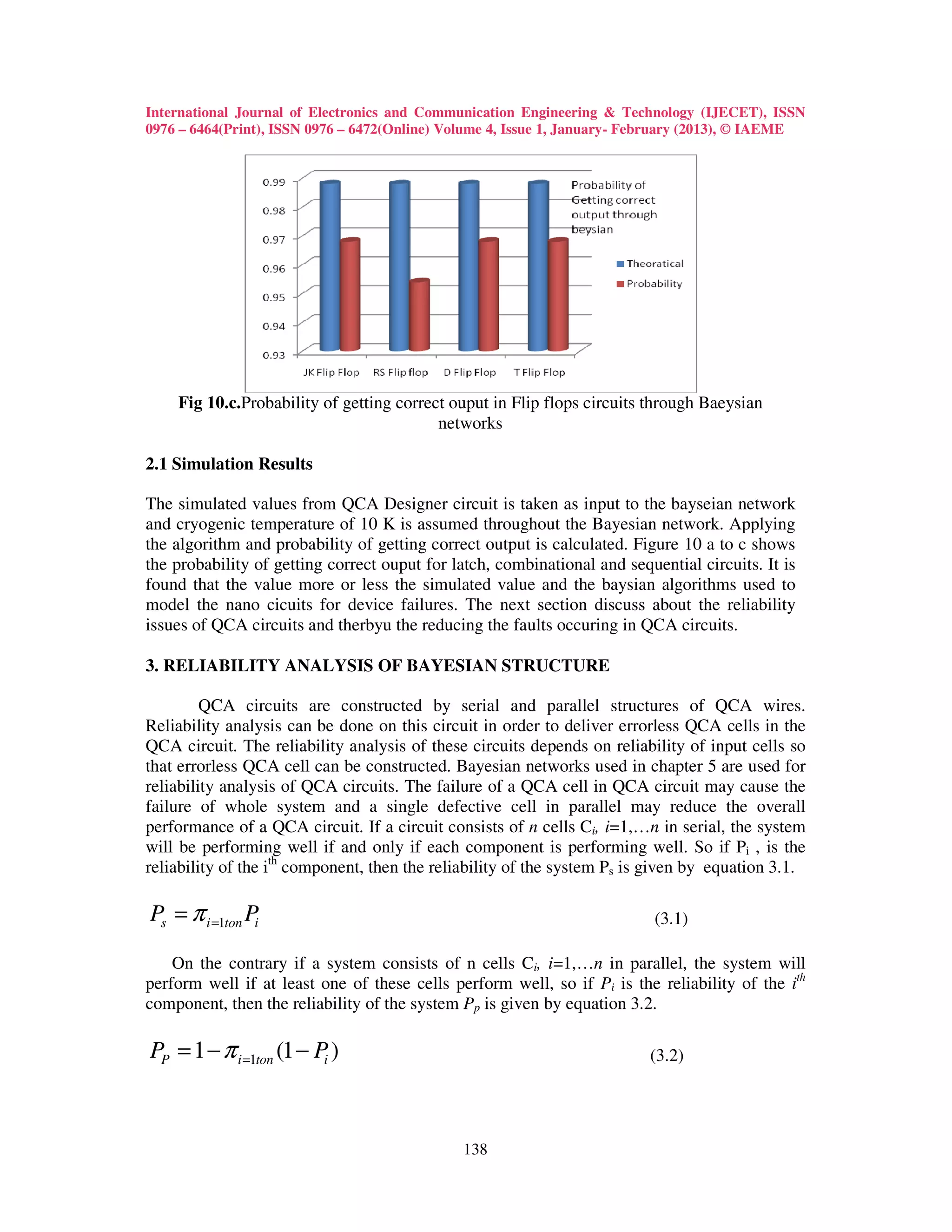 International Journal of Electronics and Communication Engineering & Technology (IJECET), ISSN
0976 – 6464(Print), ISSN 0976 – 6472(Online) Volume 4, Issue 1, January- February (2013), © IAEME




    Fig 10.c.Probability of getting correct ouput in Flip flops circuits through Baeysian
                                          networks

2.1 Simulation Results

The simulated values from QCA Designer circuit is taken as input to the bayseian network
and cryogenic temperature of 10 K is assumed throughout the Bayesian network. Applying
the algorithm and probability of getting correct output is calculated. Figure 10 a to c shows
the probability of getting correct ouput for latch, combinational and sequential circuits. It is
found that the value more or less the simulated value and the baysian algorithms used to
model the nano cicuits for device failures. The next section discuss about the reliability
issues of QCA circuits and therbyu the reducing the faults occuring in QCA circuits.

3. RELIABILITY ANALYSIS OF BAYESIAN STRUCTURE

         QCA circuits are constructed by serial and parallel structures of QCA wires.
Reliability analysis can be done on this circuit in order to deliver errorless QCA cells in the
QCA circuit. The reliability analysis of these circuits depends on reliability of input cells so
that errorless QCA cell can be constructed. Bayesian networks used in chapter 5 are used for
reliability analysis of QCA circuits. The failure of a QCA cell in QCA circuit may cause the
failure of whole system and a single defective cell in parallel may reduce the overall
performance of a QCA circuit. If a circuit consists of n cells Ci, i=1,…n in serial, the system
will be performing well if and only if each component is performing well. So if Pi , is the
reliability of the ith component, then the reliability of the system Ps is given by equation 3.1.

Ps = π i =1ton Pi                                                          (3.1)

    On the contrary if a system consists of n cells Ci, i=1,…n in parallel, the system will
perform well if at least one of these cells perform well, so if Pi is the reliability of the ith
component, then the reliability of the system Pp is given by equation 3.2.

PP = 1 − π i =1ton (1 − Pi )                                              (3.2)




                                              138
 