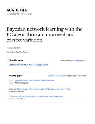 Accelerating the world's research.
Bayesian network learning with the
PC algorithm: an improved and
correct variation
Μιχαήλ Τσαγρής
Applied Artiﬁcial Intelligence
Cite this paper
Get the citation in MLA, APA, or Chicago styles
Downloaded from Academia.edu 
Related papers
Constraint-based causal discovery with mixed data
Μιχαήλ Τσαγρής
Scoring and Searching over Bayesian Networks with Causal and Associative Priors
Giorgos Borboudakis
The max-min hill-climbing Bayesian network structure learning algorithm
Ioannis Tsamardinos
Download a PDF Pack of the best related papers 
 