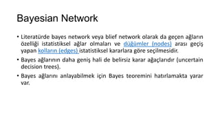 Bayesian Network
• Literatürde bayes network veya blief network olarak da geçen ağların
özelliği istatistiksel ağlar olmaları ve düğümler (nodes) arası geçiş
yapan kolların (edges) istatistiksel kararlara göre seçilmesidir.
• Bayes ağlarının daha geniş hali de belirsiz karar ağaçlarıdır (uncertain
decision trees).
• Bayes ağlarını anlayabilmek için Bayes teoremini hatırlamakta yarar
var.

 