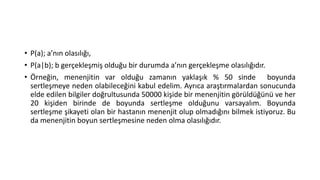 • P(a); a’nın olasılığı,
• P(a|b); b gerçekleşmiş olduğu bir durumda a’nın gerçekleşme olasılığıdır.
• Örneğin, menenjitin var olduğu zamanın yaklaşık % 50 sinde boyunda
sertleşmeye neden olabileceğini kabul edelim. Ayrıca araştırmalardan sonucunda
elde edilen bilgiler doğrultusunda 50000 kişide bir menenjitin görüldüğünü ve her
20 kişiden birinde de boyunda sertleşme olduğunu varsayalım. Boyunda
sertleşme şikayeti olan bir hastanın menenjit olup olmadığını bilmek istiyoruz. Bu
da menenjitin boyun sertleşmesine neden olma olasılığıdır.

 