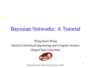 Bayesian Networks: A Tutorial

                  Weng-Keen Wong
School of Electrical Engineering and Computer Science
                Oregon State University



                                                           1
           Weng-Keen Wong, Oregon State University ©2005
 
