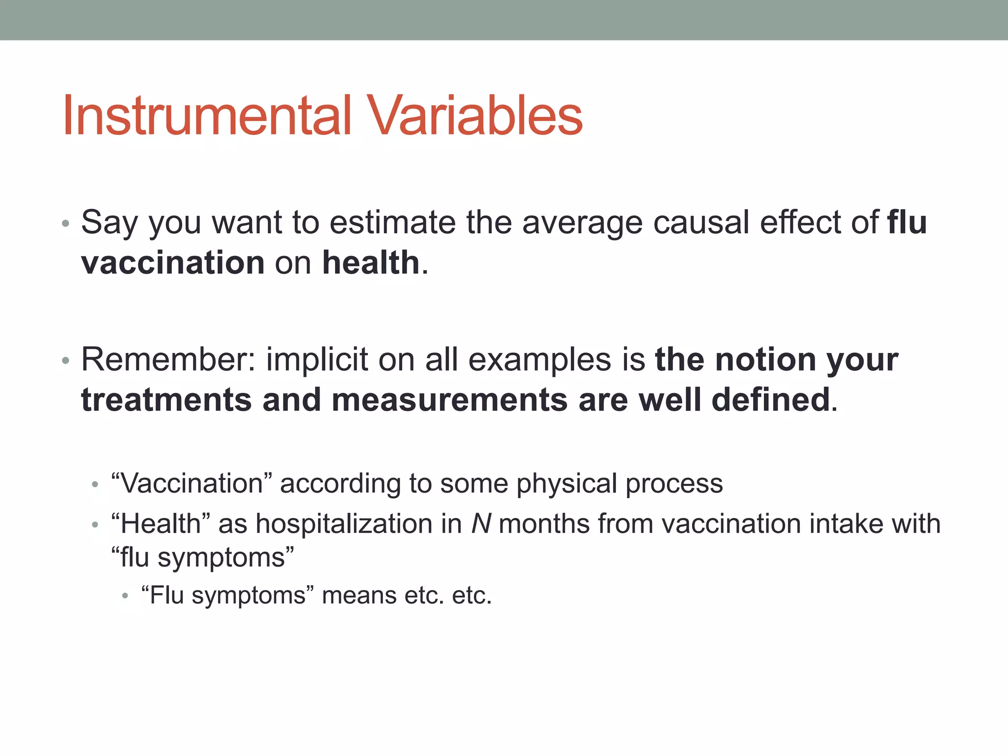 Instrumental Variables
• Say you want to estimate the average causal effect of flu
vaccination on health.
• Remember: implicit on all examples is the notion your
treatments and measurements are well defined.
• “Vaccination” according to some physical process
• “Health” as hospitalization in N months from vaccination intake with
“flu symptoms”
• “Flu symptoms” means etc. etc.
 