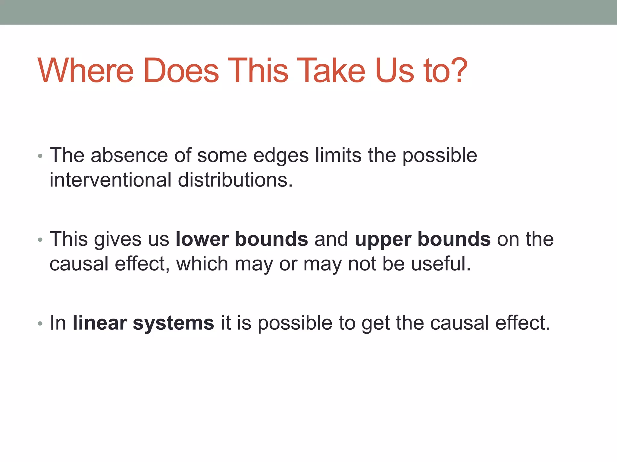 Where Does This Take Us to?
• The absence of some edges limits the possible
interventional distributions.
• This gives us lower bounds and upper bounds on the
causal effect, which may or may not be useful.
• In linear systems it is possible to get the causal effect.
 