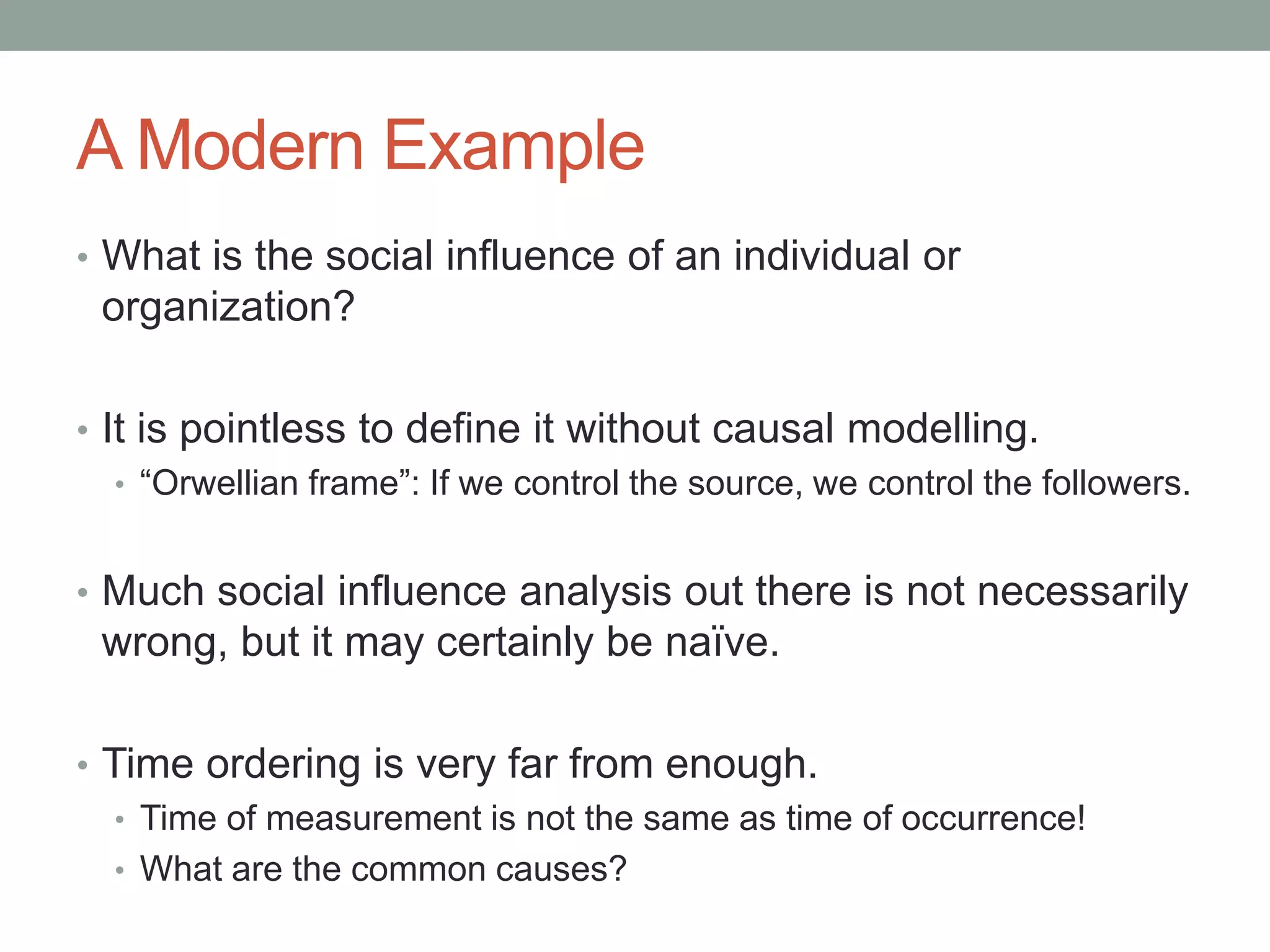 A Modern Example
• What is the social influence of an individual or
organization?
• It is pointless to define it without causal modelling.
• “Orwellian frame”: If we control the source, we control the followers.
• Much social influence analysis out there is not necessarily
wrong, but it may certainly be naïve.
• Time ordering is very far from enough.
• Time of measurement is not the same as time of occurrence!
• What are the common causes?
 