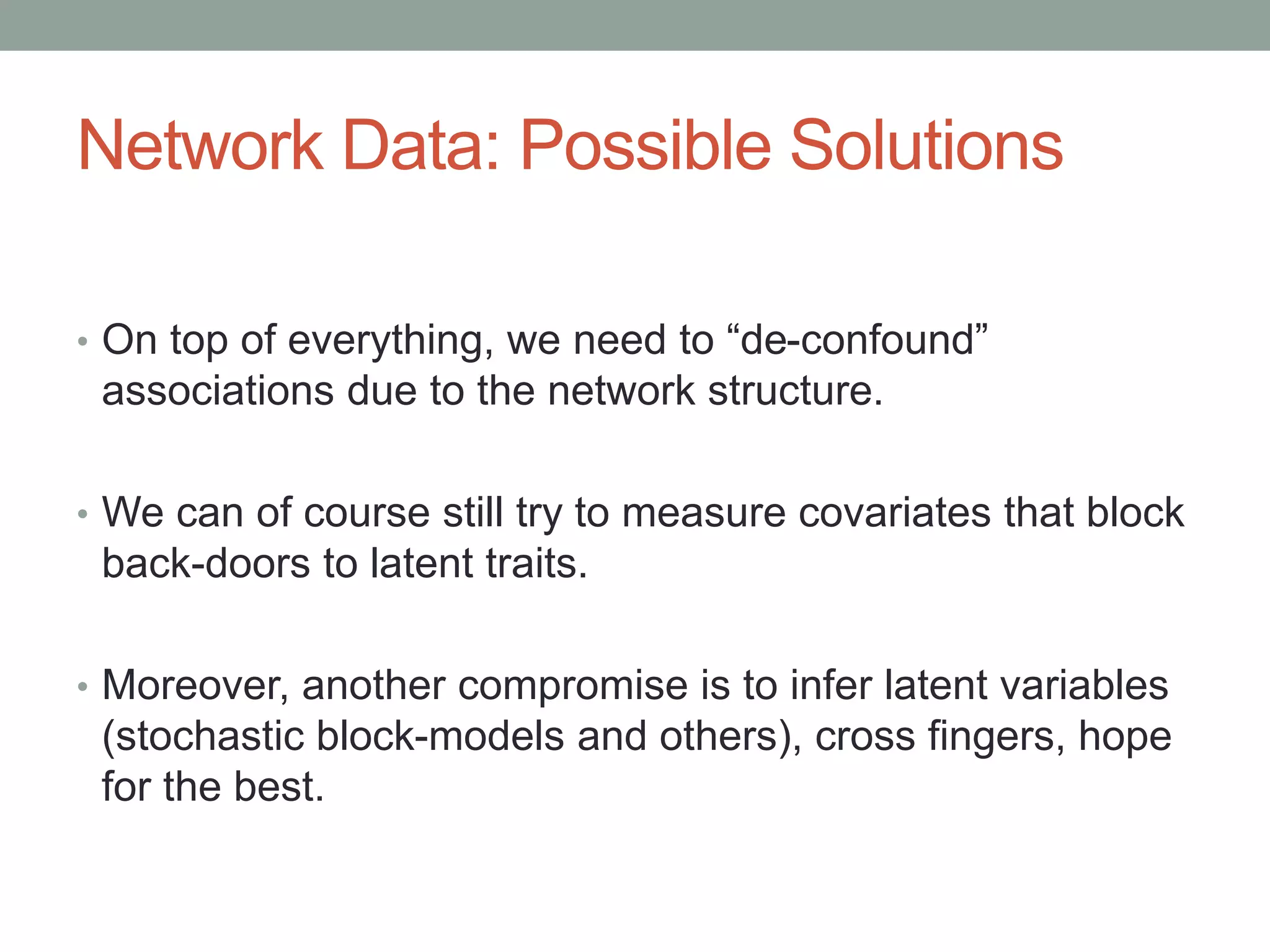 Network Data: Possible Solutions
• On top of everything, we need to “de-confound”
associations due to the network structure.
• We can of course still try to measure covariates that block
back-doors to latent traits.
• Moreover, another compromise is to infer latent variables
(stochastic block-models and others), cross fingers, hope
for the best.
 